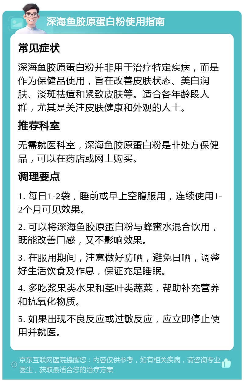 深海鱼胶原蛋白粉使用指南 常见症状 深海鱼胶原蛋白粉并非用于治疗特定疾病，而是作为保健品使用，旨在改善皮肤状态、美白润肤、淡斑祛痘和紧致皮肤等。适合各年龄段人群，尤其是关注皮肤健康和外观的人士。 推荐科室 无需就医科室，深海鱼胶原蛋白粉是非处方保健品，可以在药店或网上购买。 调理要点 1. 每日1-2袋，睡前或早上空腹服用，连续使用1-2个月可见效果。 2. 可以将深海鱼胶原蛋白粉与蜂蜜水混合饮用，既能改善口感，又不影响效果。 3. 在服用期间，注意做好防晒，避免日晒，调整好生活饮食及作息，保证充足睡眠。 4. 多吃浆果类水果和茎叶类蔬菜，帮助补充营养和抗氧化物质。 5. 如果出现不良反应或过敏反应，应立即停止使用并就医。