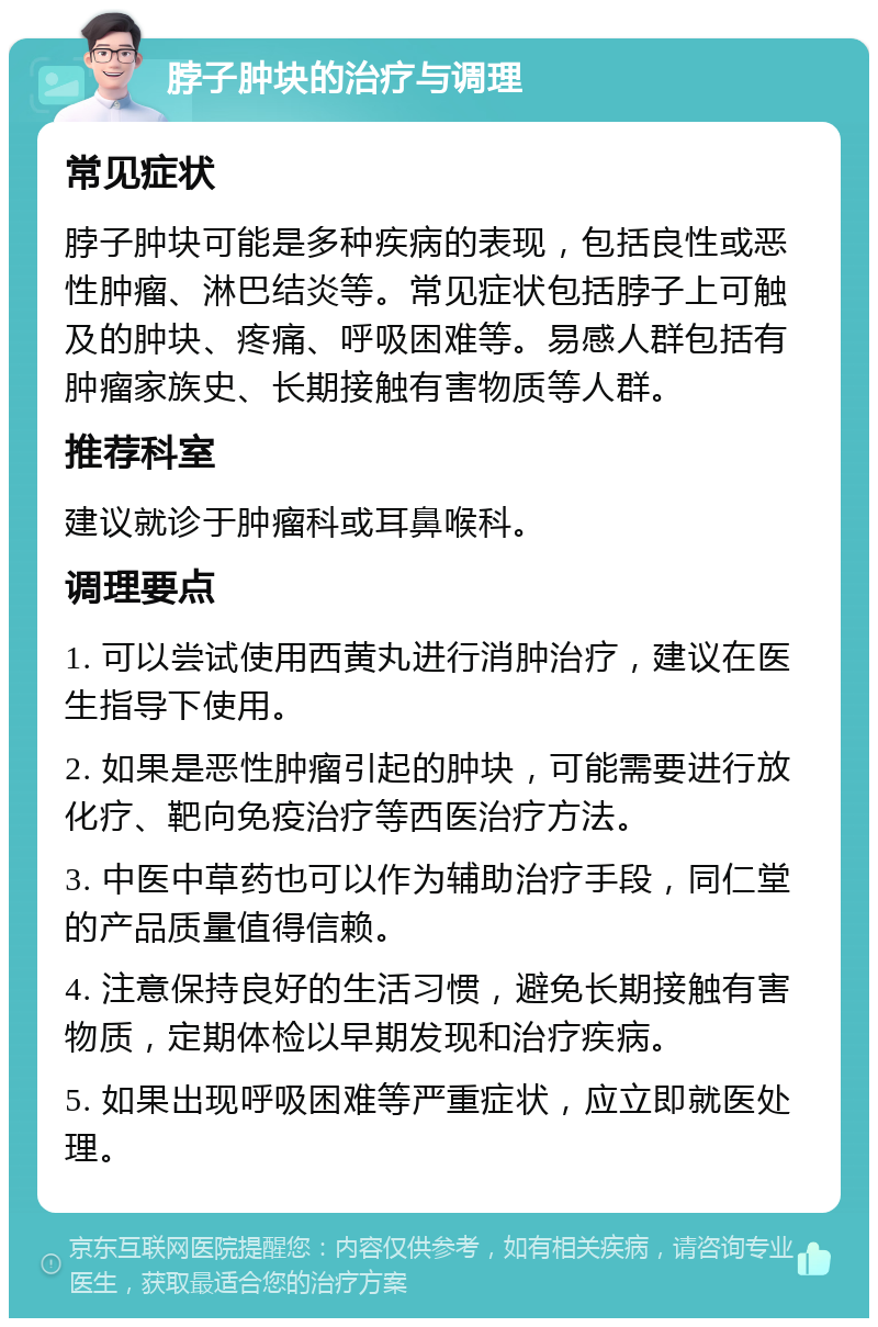 脖子肿块的治疗与调理 常见症状 脖子肿块可能是多种疾病的表现，包括良性或恶性肿瘤、淋巴结炎等。常见症状包括脖子上可触及的肿块、疼痛、呼吸困难等。易感人群包括有肿瘤家族史、长期接触有害物质等人群。 推荐科室 建议就诊于肿瘤科或耳鼻喉科。 调理要点 1. 可以尝试使用西黄丸进行消肿治疗，建议在医生指导下使用。 2. 如果是恶性肿瘤引起的肿块，可能需要进行放化疗、靶向免疫治疗等西医治疗方法。 3. 中医中草药也可以作为辅助治疗手段，同仁堂的产品质量值得信赖。 4. 注意保持良好的生活习惯，避免长期接触有害物质，定期体检以早期发现和治疗疾病。 5. 如果出现呼吸困难等严重症状，应立即就医处理。