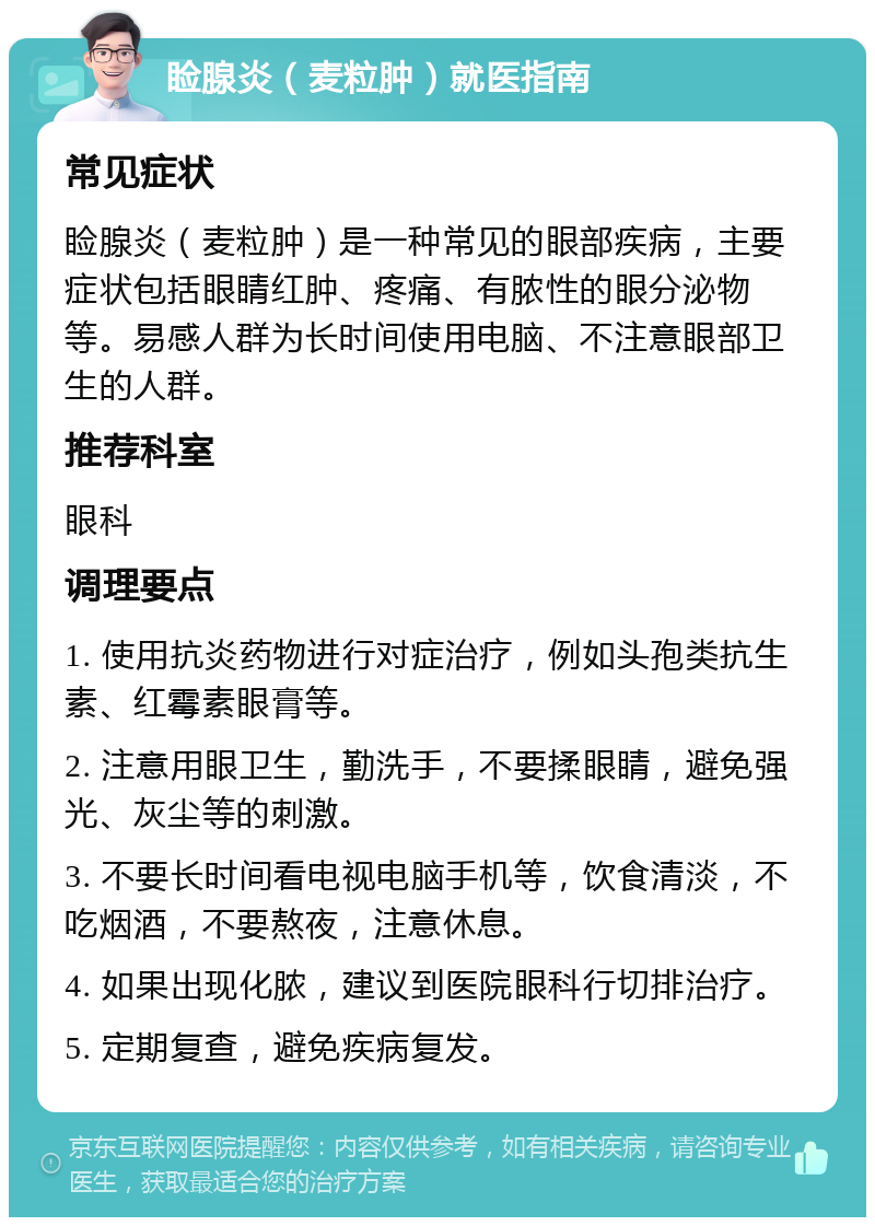 睑腺炎（麦粒肿）就医指南 常见症状 睑腺炎（麦粒肿）是一种常见的眼部疾病，主要症状包括眼睛红肿、疼痛、有脓性的眼分泌物等。易感人群为长时间使用电脑、不注意眼部卫生的人群。 推荐科室 眼科 调理要点 1. 使用抗炎药物进行对症治疗，例如头孢类抗生素、红霉素眼膏等。 2. 注意用眼卫生，勤洗手，不要揉眼睛，避免强光、灰尘等的刺激。 3. 不要长时间看电视电脑手机等，饮食清淡，不吃烟酒，不要熬夜，注意休息。 4. 如果出现化脓，建议到医院眼科行切排治疗。 5. 定期复查，避免疾病复发。