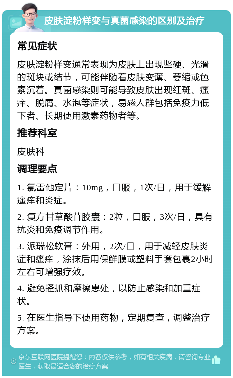 皮肤淀粉样变与真菌感染的区别及治疗 常见症状 皮肤淀粉样变通常表现为皮肤上出现坚硬、光滑的斑块或结节，可能伴随着皮肤变薄、萎缩或色素沉着。真菌感染则可能导致皮肤出现红斑、瘙痒、脱屑、水泡等症状，易感人群包括免疫力低下者、长期使用激素药物者等。 推荐科室 皮肤科 调理要点 1. 氯雷他定片：10mg，口服，1次/日，用于缓解瘙痒和炎症。 2. 复方甘草酸苷胶囊：2粒，口服，3次/日，具有抗炎和免疫调节作用。 3. 派瑞松软膏：外用，2次/日，用于减轻皮肤炎症和瘙痒，涂抹后用保鲜膜或塑料手套包裹2小时左右可增强疗效。 4. 避免搔抓和摩擦患处，以防止感染和加重症状。 5. 在医生指导下使用药物，定期复查，调整治疗方案。