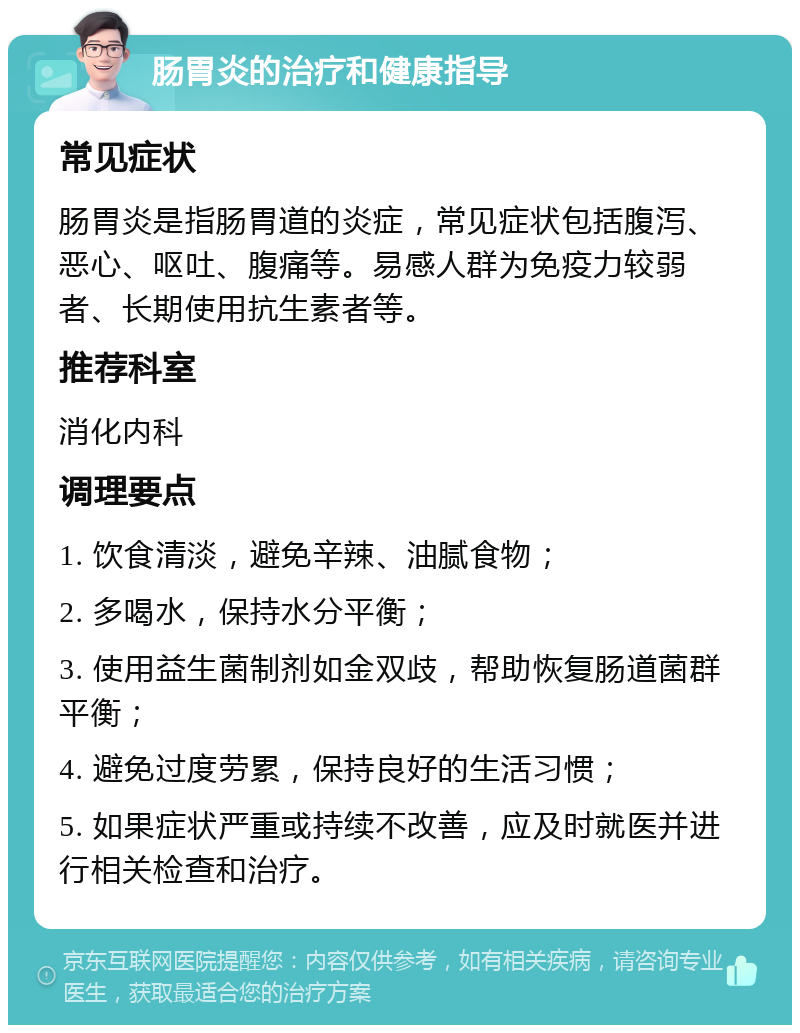 肠胃炎的治疗和健康指导 常见症状 肠胃炎是指肠胃道的炎症，常见症状包括腹泻、恶心、呕吐、腹痛等。易感人群为免疫力较弱者、长期使用抗生素者等。 推荐科室 消化内科 调理要点 1. 饮食清淡，避免辛辣、油腻食物； 2. 多喝水，保持水分平衡； 3. 使用益生菌制剂如金双歧，帮助恢复肠道菌群平衡； 4. 避免过度劳累，保持良好的生活习惯； 5. 如果症状严重或持续不改善，应及时就医并进行相关检查和治疗。