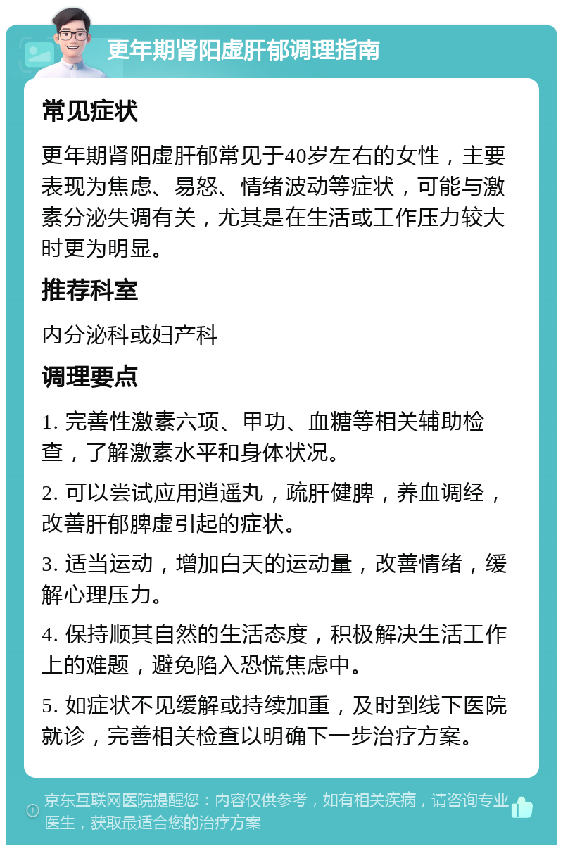 更年期肾阳虚肝郁调理指南 常见症状 更年期肾阳虚肝郁常见于40岁左右的女性，主要表现为焦虑、易怒、情绪波动等症状，可能与激素分泌失调有关，尤其是在生活或工作压力较大时更为明显。 推荐科室 内分泌科或妇产科 调理要点 1. 完善性激素六项、甲功、血糖等相关辅助检查，了解激素水平和身体状况。 2. 可以尝试应用逍遥丸，疏肝健脾，养血调经，改善肝郁脾虚引起的症状。 3. 适当运动，增加白天的运动量，改善情绪，缓解心理压力。 4. 保持顺其自然的生活态度，积极解决生活工作上的难题，避免陷入恐慌焦虑中。 5. 如症状不见缓解或持续加重，及时到线下医院就诊，完善相关检查以明确下一步治疗方案。