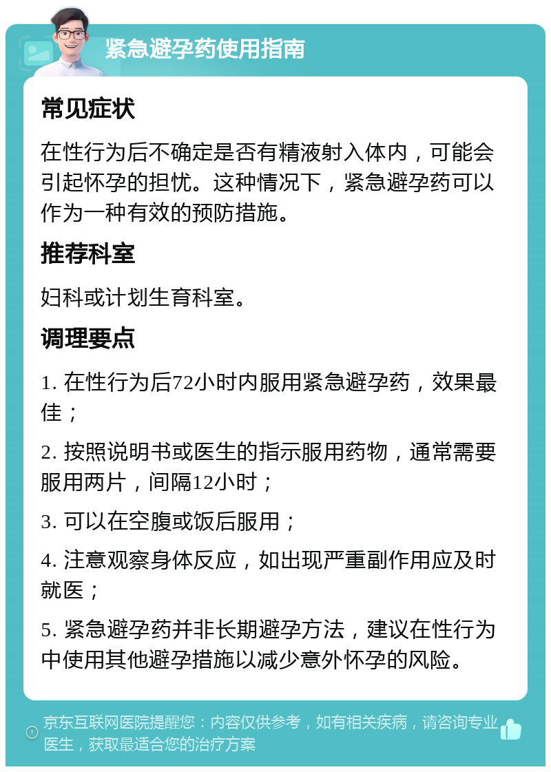 紧急避孕药使用指南 常见症状 在性行为后不确定是否有精液射入体内，可能会引起怀孕的担忧。这种情况下，紧急避孕药可以作为一种有效的预防措施。 推荐科室 妇科或计划生育科室。 调理要点 1. 在性行为后72小时内服用紧急避孕药，效果最佳； 2. 按照说明书或医生的指示服用药物，通常需要服用两片，间隔12小时； 3. 可以在空腹或饭后服用； 4. 注意观察身体反应，如出现严重副作用应及时就医； 5. 紧急避孕药并非长期避孕方法，建议在性行为中使用其他避孕措施以减少意外怀孕的风险。