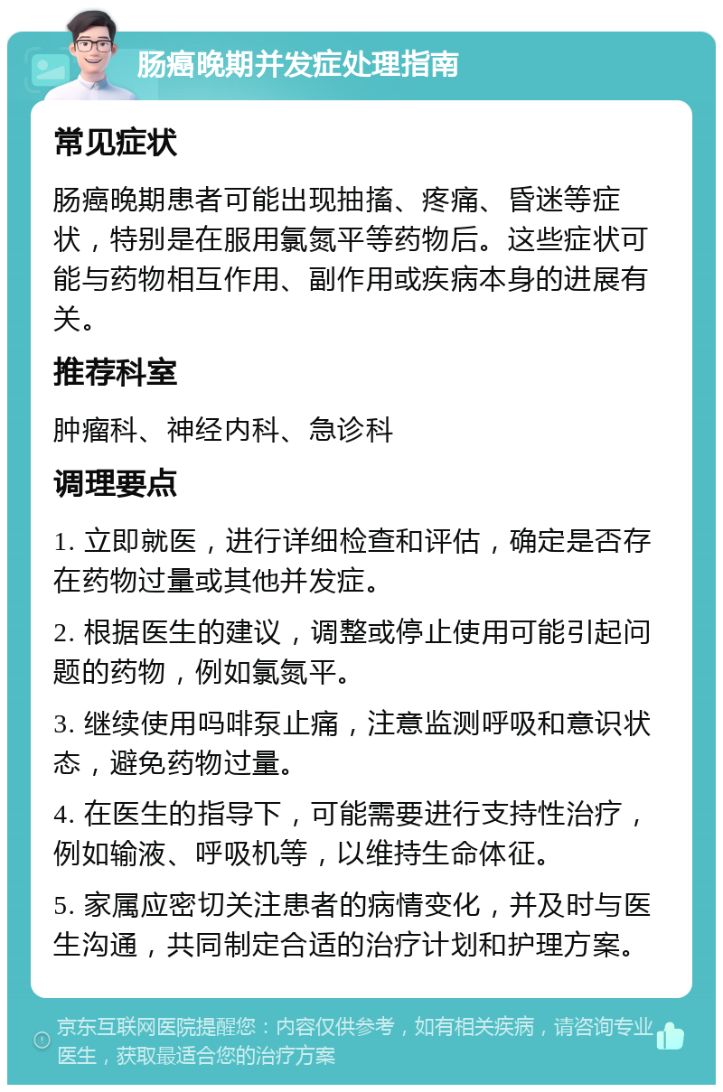 肠癌晚期并发症处理指南 常见症状 肠癌晚期患者可能出现抽搐、疼痛、昏迷等症状，特别是在服用氯氮平等药物后。这些症状可能与药物相互作用、副作用或疾病本身的进展有关。 推荐科室 肿瘤科、神经内科、急诊科 调理要点 1. 立即就医，进行详细检查和评估，确定是否存在药物过量或其他并发症。 2. 根据医生的建议，调整或停止使用可能引起问题的药物，例如氯氮平。 3. 继续使用吗啡泵止痛，注意监测呼吸和意识状态，避免药物过量。 4. 在医生的指导下，可能需要进行支持性治疗，例如输液、呼吸机等，以维持生命体征。 5. 家属应密切关注患者的病情变化，并及时与医生沟通，共同制定合适的治疗计划和护理方案。