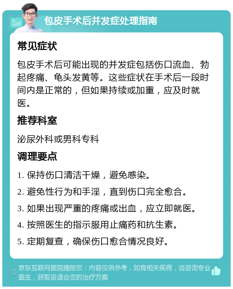 包皮手术后并发症处理指南 常见症状 包皮手术后可能出现的并发症包括伤口流血、勃起疼痛、龟头发黄等。这些症状在手术后一段时间内是正常的，但如果持续或加重，应及时就医。 推荐科室 泌尿外科或男科专科 调理要点 1. 保持伤口清洁干燥，避免感染。 2. 避免性行为和手淫，直到伤口完全愈合。 3. 如果出现严重的疼痛或出血，应立即就医。 4. 按照医生的指示服用止痛药和抗生素。 5. 定期复查，确保伤口愈合情况良好。