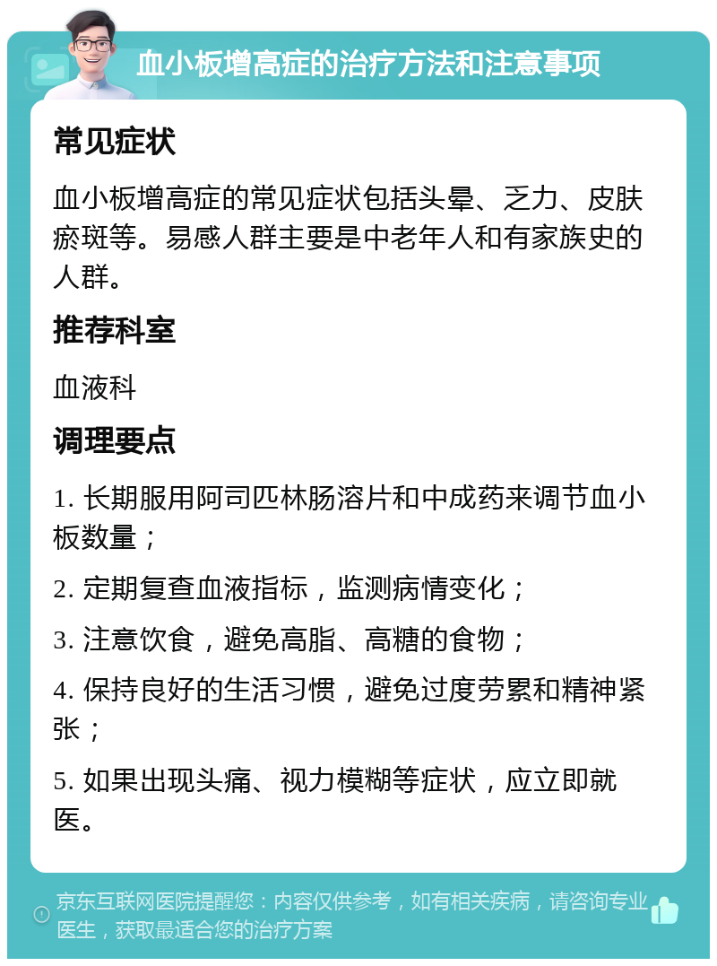 血小板增高症的治疗方法和注意事项 常见症状 血小板增高症的常见症状包括头晕、乏力、皮肤瘀斑等。易感人群主要是中老年人和有家族史的人群。 推荐科室 血液科 调理要点 1. 长期服用阿司匹林肠溶片和中成药来调节血小板数量； 2. 定期复查血液指标，监测病情变化； 3. 注意饮食，避免高脂、高糖的食物； 4. 保持良好的生活习惯，避免过度劳累和精神紧张； 5. 如果出现头痛、视力模糊等症状，应立即就医。