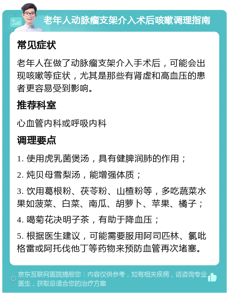 老年人动脉瘤支架介入术后咳嗽调理指南 常见症状 老年人在做了动脉瘤支架介入手术后，可能会出现咳嗽等症状，尤其是那些有肾虚和高血压的患者更容易受到影响。 推荐科室 心血管内科或呼吸内科 调理要点 1. 使用虎乳菌煲汤，具有健脾润肺的作用； 2. 炖贝母雪梨汤，能增强体质； 3. 饮用葛根粉、茯苓粉、山楂粉等，多吃蔬菜水果如菠菜、白菜、南瓜、胡萝卜、苹果、橘子； 4. 喝菊花决明子茶，有助于降血压； 5. 根据医生建议，可能需要服用阿司匹林、氯吡格雷或阿托伐他丁等药物来预防血管再次堵塞。