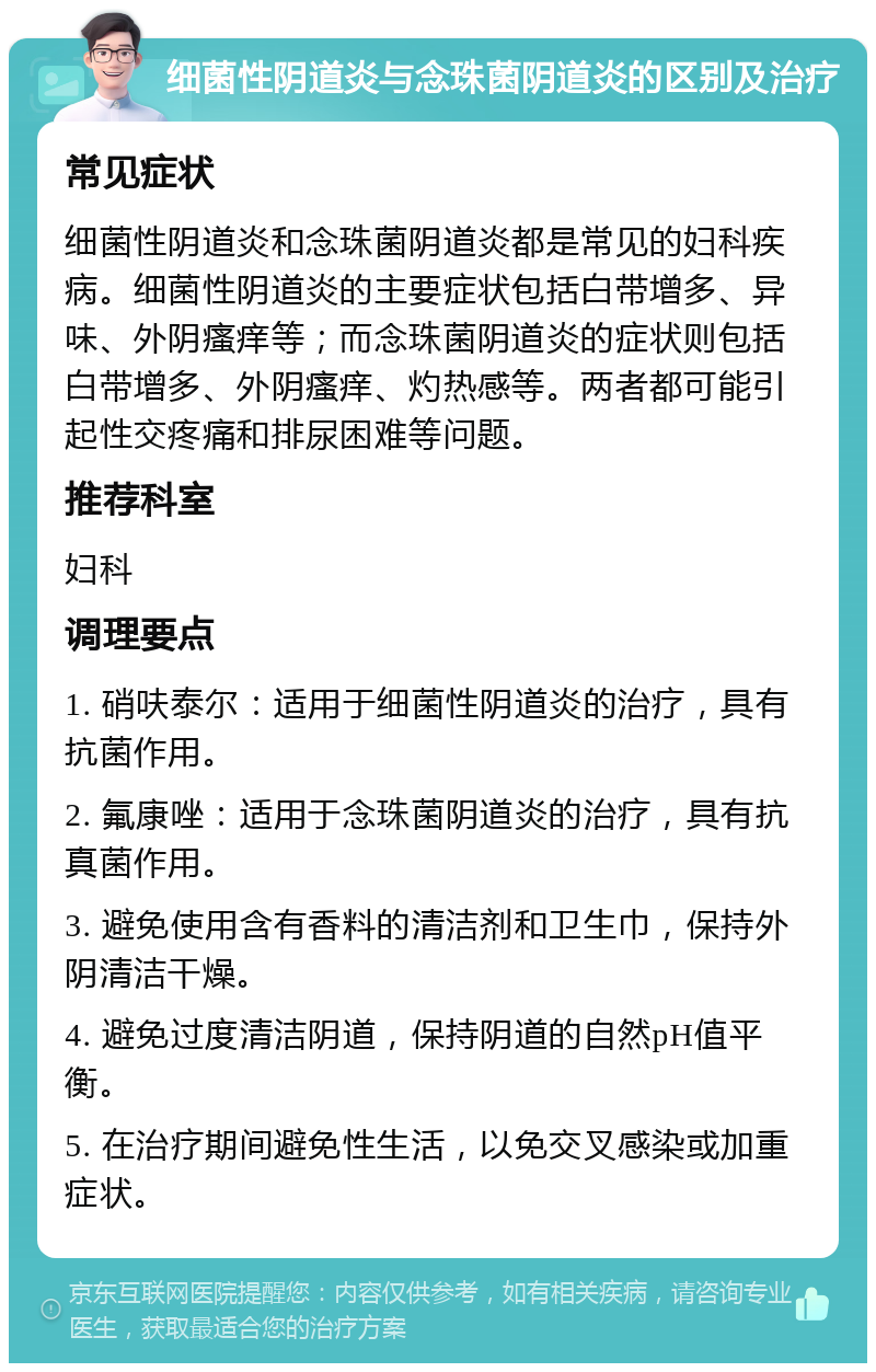 细菌性阴道炎与念珠菌阴道炎的区别及治疗 常见症状 细菌性阴道炎和念珠菌阴道炎都是常见的妇科疾病。细菌性阴道炎的主要症状包括白带增多、异味、外阴瘙痒等；而念珠菌阴道炎的症状则包括白带增多、外阴瘙痒、灼热感等。两者都可能引起性交疼痛和排尿困难等问题。 推荐科室 妇科 调理要点 1. 硝呋泰尔：适用于细菌性阴道炎的治疗，具有抗菌作用。 2. 氟康唑：适用于念珠菌阴道炎的治疗，具有抗真菌作用。 3. 避免使用含有香料的清洁剂和卫生巾，保持外阴清洁干燥。 4. 避免过度清洁阴道，保持阴道的自然pH值平衡。 5. 在治疗期间避免性生活，以免交叉感染或加重症状。