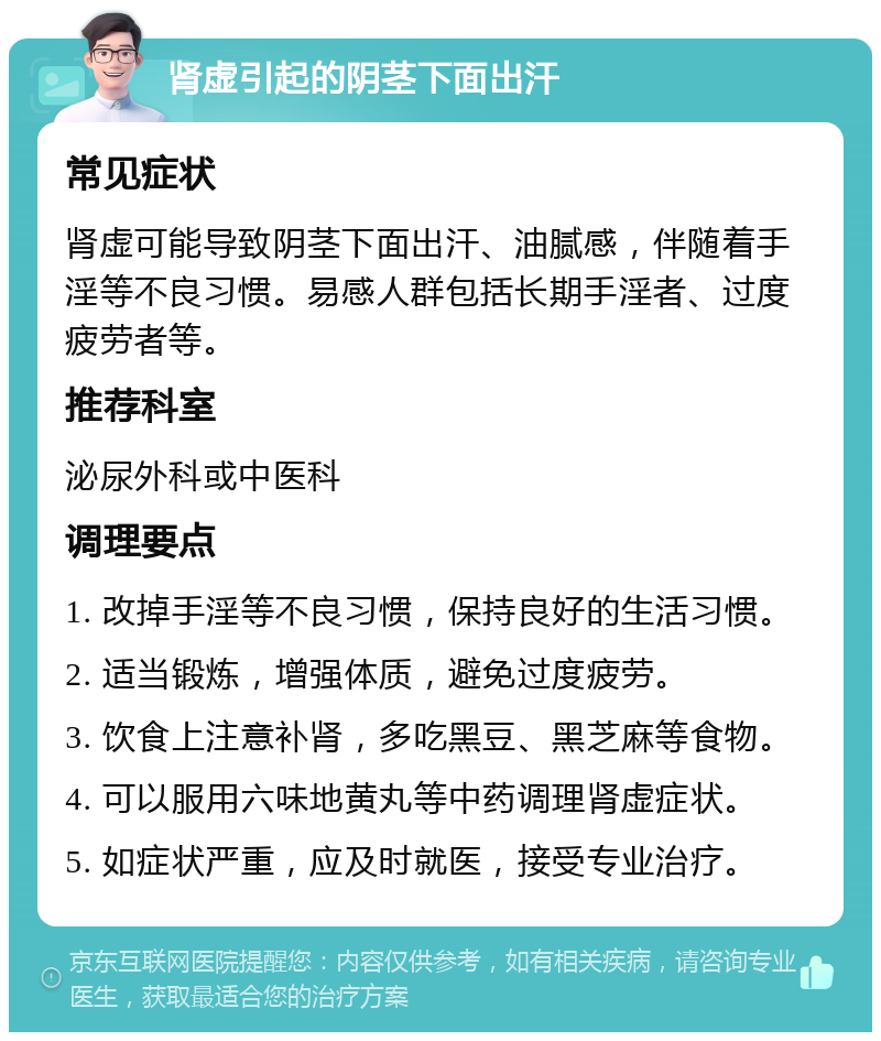 肾虚引起的阴茎下面出汗 常见症状 肾虚可能导致阴茎下面出汗、油腻感，伴随着手淫等不良习惯。易感人群包括长期手淫者、过度疲劳者等。 推荐科室 泌尿外科或中医科 调理要点 1. 改掉手淫等不良习惯，保持良好的生活习惯。 2. 适当锻炼，增强体质，避免过度疲劳。 3. 饮食上注意补肾，多吃黑豆、黑芝麻等食物。 4. 可以服用六味地黄丸等中药调理肾虚症状。 5. 如症状严重，应及时就医，接受专业治疗。