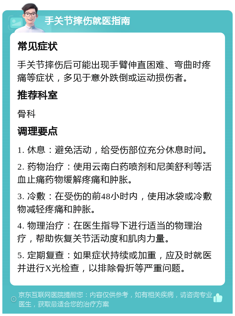 手关节摔伤就医指南 常见症状 手关节摔伤后可能出现手臂伸直困难、弯曲时疼痛等症状，多见于意外跌倒或运动损伤者。 推荐科室 骨科 调理要点 1. 休息：避免活动，给受伤部位充分休息时间。 2. 药物治疗：使用云南白药喷剂和尼美舒利等活血止痛药物缓解疼痛和肿胀。 3. 冷敷：在受伤的前48小时内，使用冰袋或冷敷物减轻疼痛和肿胀。 4. 物理治疗：在医生指导下进行适当的物理治疗，帮助恢复关节活动度和肌肉力量。 5. 定期复查：如果症状持续或加重，应及时就医并进行X光检查，以排除骨折等严重问题。