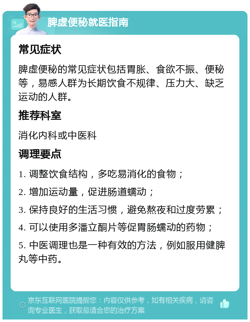 脾虚便秘就医指南 常见症状 脾虚便秘的常见症状包括胃胀、食欲不振、便秘等，易感人群为长期饮食不规律、压力大、缺乏运动的人群。 推荐科室 消化内科或中医科 调理要点 1. 调整饮食结构，多吃易消化的食物； 2. 增加运动量，促进肠道蠕动； 3. 保持良好的生活习惯，避免熬夜和过度劳累； 4. 可以使用多潘立酮片等促胃肠蠕动的药物； 5. 中医调理也是一种有效的方法，例如服用健脾丸等中药。