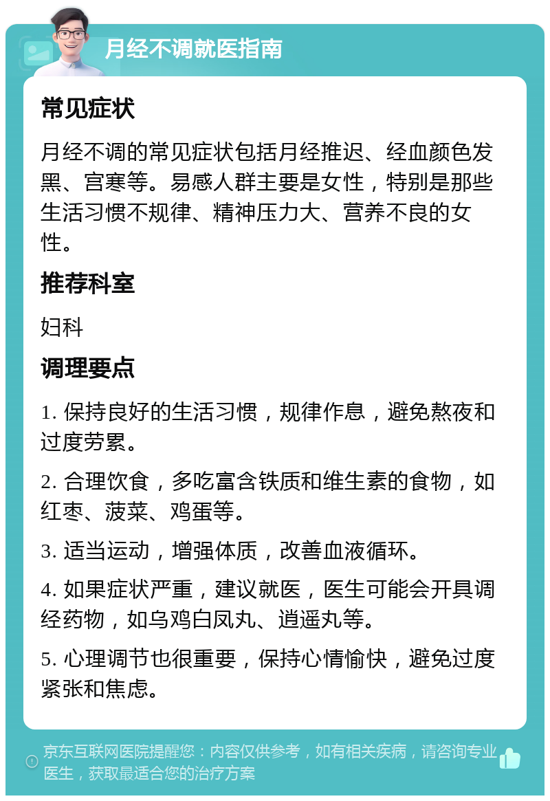 月经不调就医指南 常见症状 月经不调的常见症状包括月经推迟、经血颜色发黑、宫寒等。易感人群主要是女性，特别是那些生活习惯不规律、精神压力大、营养不良的女性。 推荐科室 妇科 调理要点 1. 保持良好的生活习惯，规律作息，避免熬夜和过度劳累。 2. 合理饮食，多吃富含铁质和维生素的食物，如红枣、菠菜、鸡蛋等。 3. 适当运动，增强体质，改善血液循环。 4. 如果症状严重，建议就医，医生可能会开具调经药物，如乌鸡白凤丸、逍遥丸等。 5. 心理调节也很重要，保持心情愉快，避免过度紧张和焦虑。