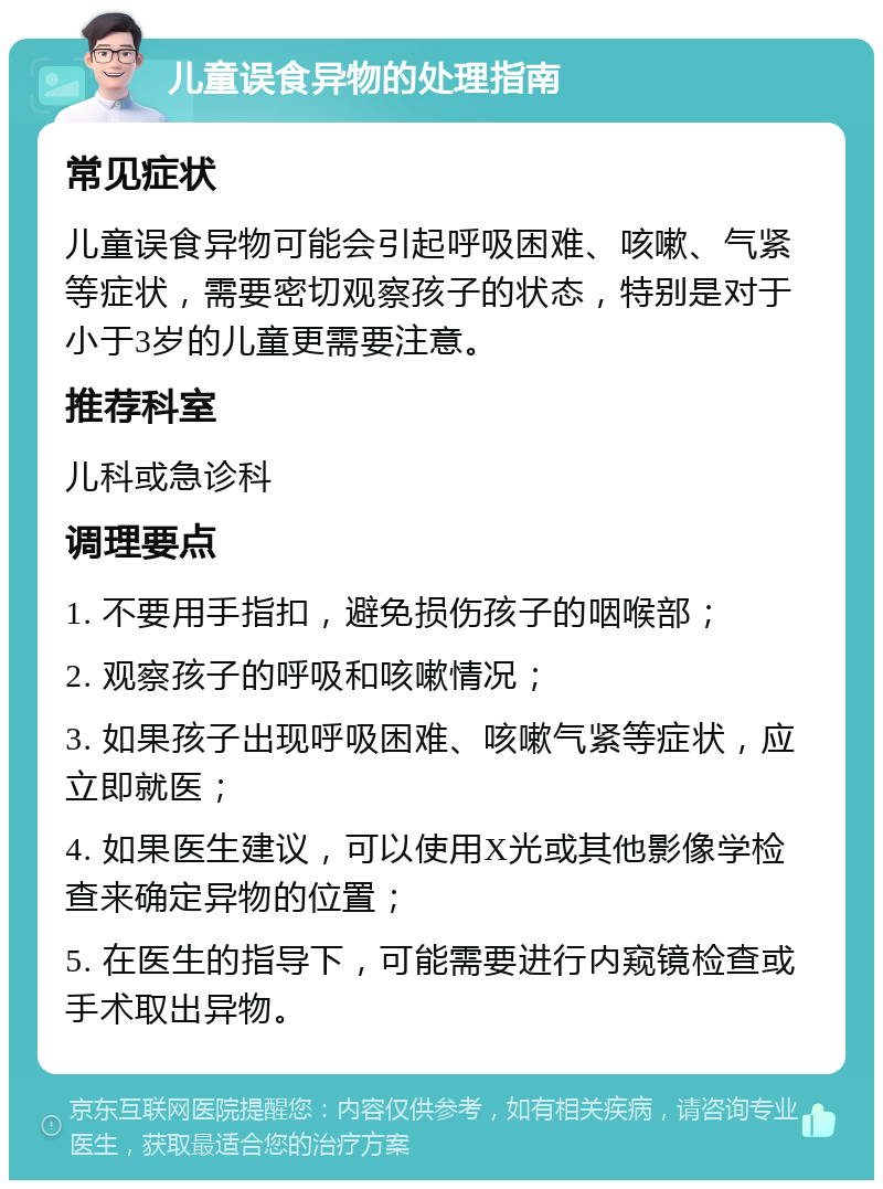 儿童误食异物的处理指南 常见症状 儿童误食异物可能会引起呼吸困难、咳嗽、气紧等症状，需要密切观察孩子的状态，特别是对于小于3岁的儿童更需要注意。 推荐科室 儿科或急诊科 调理要点 1. 不要用手指扣，避免损伤孩子的咽喉部； 2. 观察孩子的呼吸和咳嗽情况； 3. 如果孩子出现呼吸困难、咳嗽气紧等症状，应立即就医； 4. 如果医生建议，可以使用X光或其他影像学检查来确定异物的位置； 5. 在医生的指导下，可能需要进行内窥镜检查或手术取出异物。