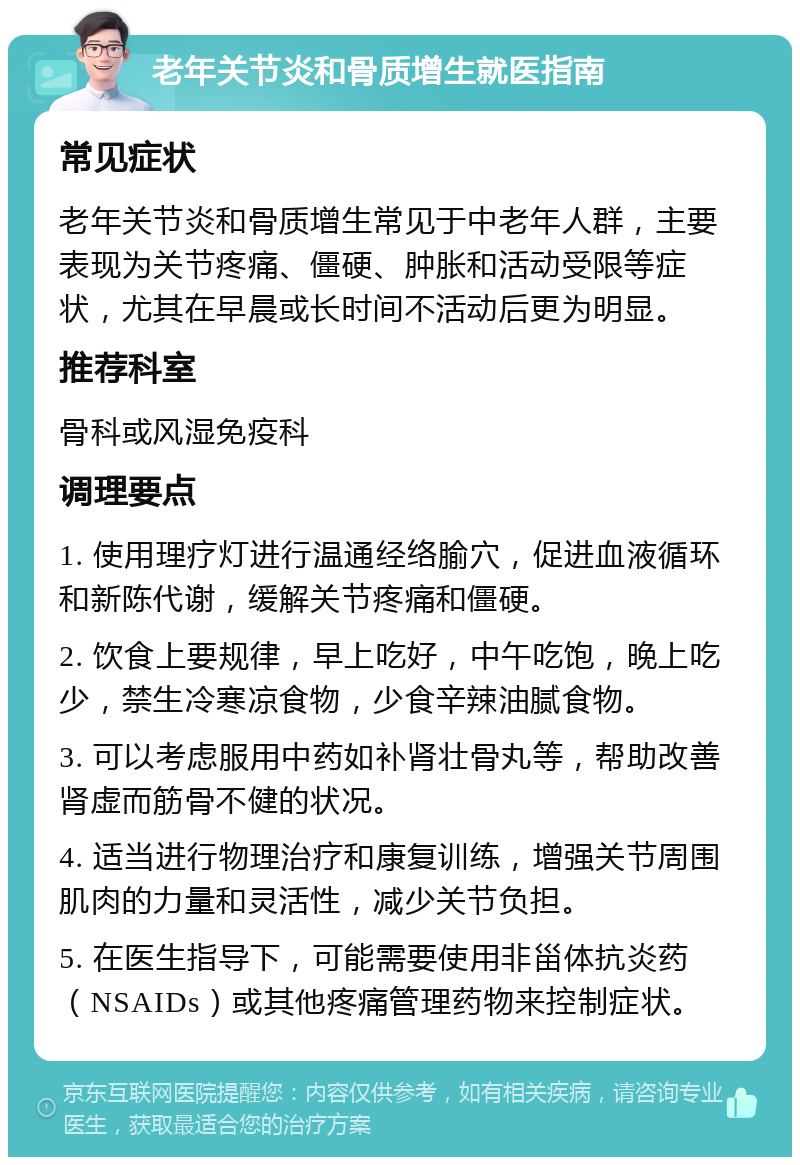 老年关节炎和骨质增生就医指南 常见症状 老年关节炎和骨质增生常见于中老年人群，主要表现为关节疼痛、僵硬、肿胀和活动受限等症状，尤其在早晨或长时间不活动后更为明显。 推荐科室 骨科或风湿免疫科 调理要点 1. 使用理疗灯进行温通经络腧穴，促进血液循环和新陈代谢，缓解关节疼痛和僵硬。 2. 饮食上要规律，早上吃好，中午吃饱，晚上吃少，禁生冷寒凉食物，少食辛辣油腻食物。 3. 可以考虑服用中药如补肾壮骨丸等，帮助改善肾虚而筋骨不健的状况。 4. 适当进行物理治疗和康复训练，增强关节周围肌肉的力量和灵活性，减少关节负担。 5. 在医生指导下，可能需要使用非甾体抗炎药（NSAIDs）或其他疼痛管理药物来控制症状。