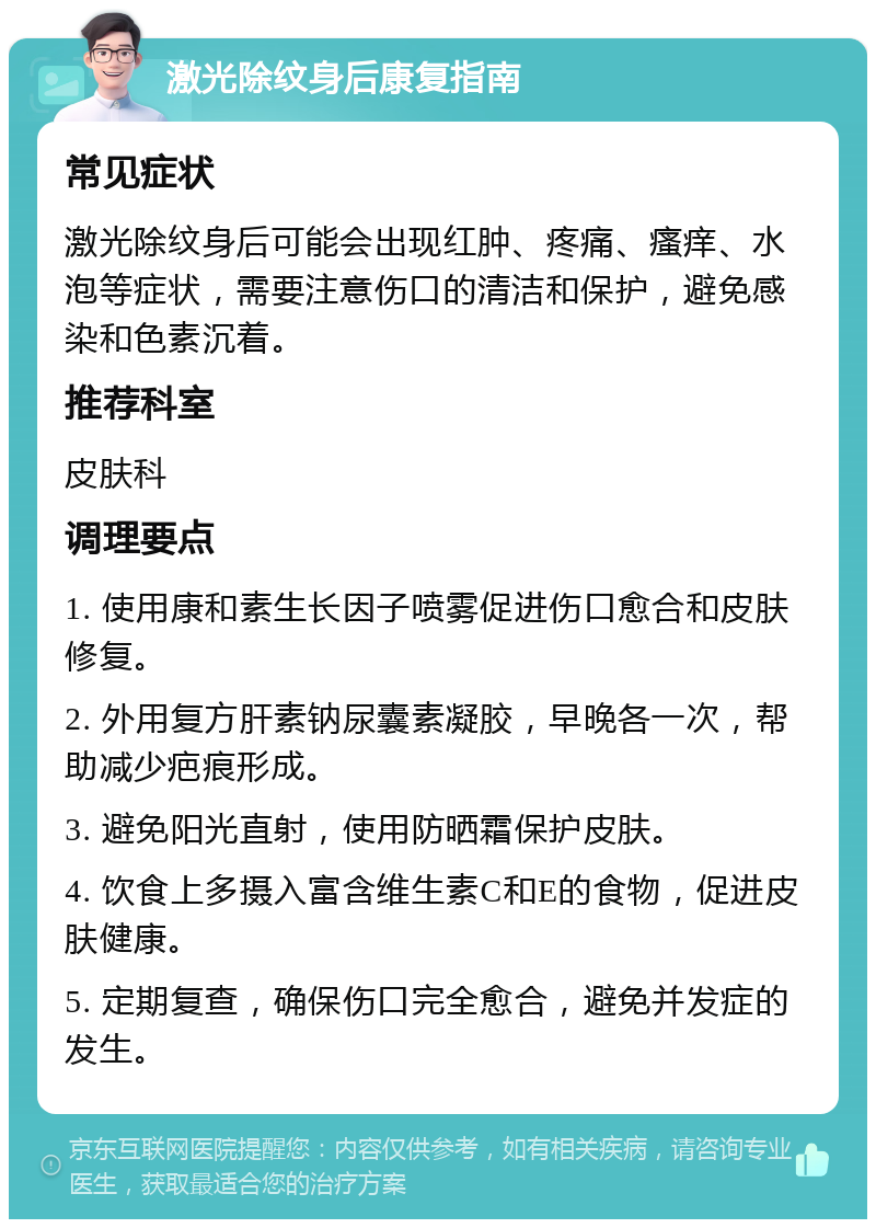 激光除纹身后康复指南 常见症状 激光除纹身后可能会出现红肿、疼痛、瘙痒、水泡等症状，需要注意伤口的清洁和保护，避免感染和色素沉着。 推荐科室 皮肤科 调理要点 1. 使用康和素生长因子喷雾促进伤口愈合和皮肤修复。 2. 外用复方肝素钠尿囊素凝胶，早晚各一次，帮助减少疤痕形成。 3. 避免阳光直射，使用防晒霜保护皮肤。 4. 饮食上多摄入富含维生素C和E的食物，促进皮肤健康。 5. 定期复查，确保伤口完全愈合，避免并发症的发生。