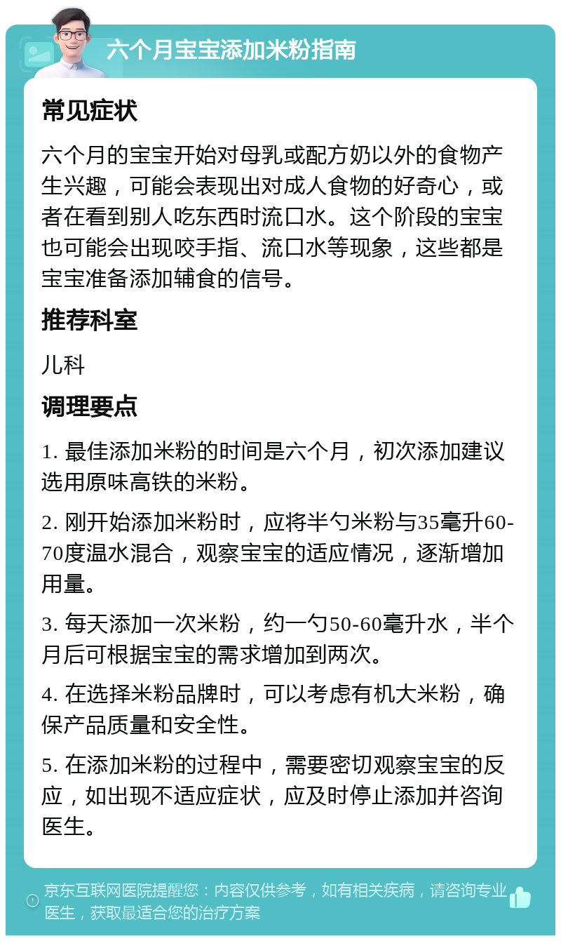 六个月宝宝添加米粉指南 常见症状 六个月的宝宝开始对母乳或配方奶以外的食物产生兴趣，可能会表现出对成人食物的好奇心，或者在看到别人吃东西时流口水。这个阶段的宝宝也可能会出现咬手指、流口水等现象，这些都是宝宝准备添加辅食的信号。 推荐科室 儿科 调理要点 1. 最佳添加米粉的时间是六个月，初次添加建议选用原味高铁的米粉。 2. 刚开始添加米粉时，应将半勺米粉与35毫升60-70度温水混合，观察宝宝的适应情况，逐渐增加用量。 3. 每天添加一次米粉，约一勺50-60毫升水，半个月后可根据宝宝的需求增加到两次。 4. 在选择米粉品牌时，可以考虑有机大米粉，确保产品质量和安全性。 5. 在添加米粉的过程中，需要密切观察宝宝的反应，如出现不适应症状，应及时停止添加并咨询医生。