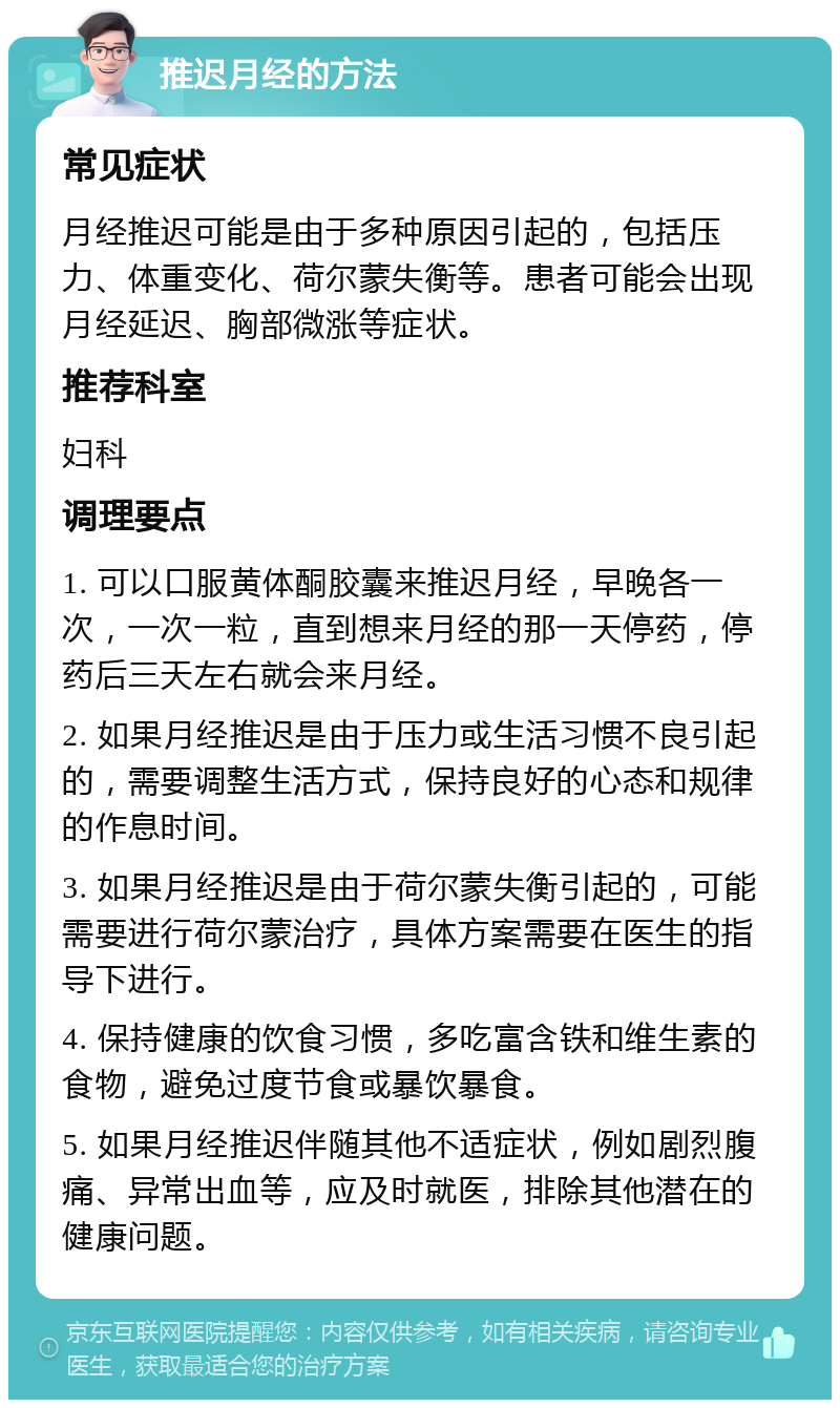 推迟月经的方法 常见症状 月经推迟可能是由于多种原因引起的，包括压力、体重变化、荷尔蒙失衡等。患者可能会出现月经延迟、胸部微涨等症状。 推荐科室 妇科 调理要点 1. 可以口服黄体酮胶囊来推迟月经，早晚各一次，一次一粒，直到想来月经的那一天停药，停药后三天左右就会来月经。 2. 如果月经推迟是由于压力或生活习惯不良引起的，需要调整生活方式，保持良好的心态和规律的作息时间。 3. 如果月经推迟是由于荷尔蒙失衡引起的，可能需要进行荷尔蒙治疗，具体方案需要在医生的指导下进行。 4. 保持健康的饮食习惯，多吃富含铁和维生素的食物，避免过度节食或暴饮暴食。 5. 如果月经推迟伴随其他不适症状，例如剧烈腹痛、异常出血等，应及时就医，排除其他潜在的健康问题。