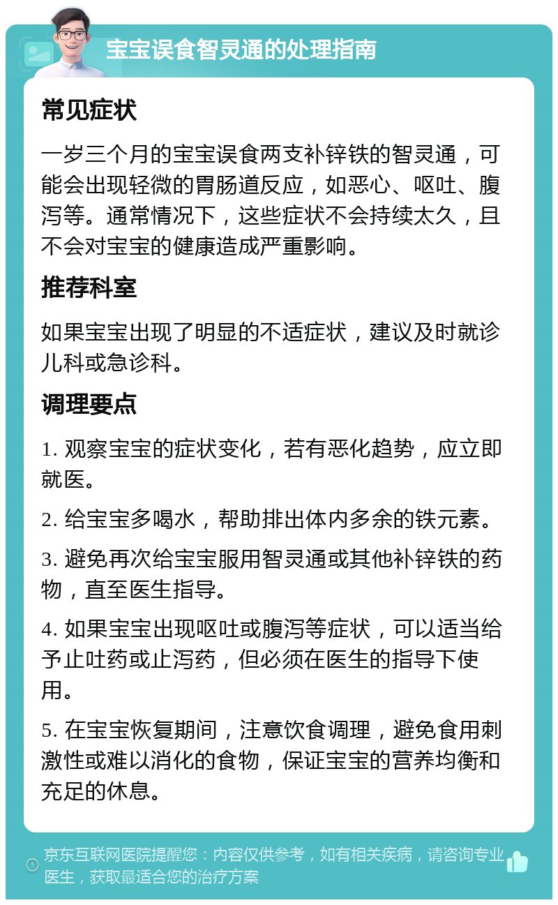 宝宝误食智灵通的处理指南 常见症状 一岁三个月的宝宝误食两支补锌铁的智灵通，可能会出现轻微的胃肠道反应，如恶心、呕吐、腹泻等。通常情况下，这些症状不会持续太久，且不会对宝宝的健康造成严重影响。 推荐科室 如果宝宝出现了明显的不适症状，建议及时就诊儿科或急诊科。 调理要点 1. 观察宝宝的症状变化，若有恶化趋势，应立即就医。 2. 给宝宝多喝水，帮助排出体内多余的铁元素。 3. 避免再次给宝宝服用智灵通或其他补锌铁的药物，直至医生指导。 4. 如果宝宝出现呕吐或腹泻等症状，可以适当给予止吐药或止泻药，但必须在医生的指导下使用。 5. 在宝宝恢复期间，注意饮食调理，避免食用刺激性或难以消化的食物，保证宝宝的营养均衡和充足的休息。