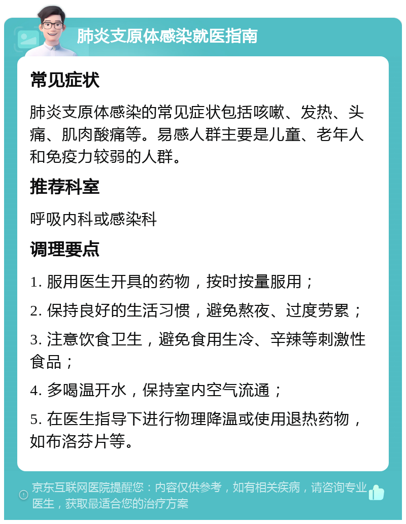 肺炎支原体感染就医指南 常见症状 肺炎支原体感染的常见症状包括咳嗽、发热、头痛、肌肉酸痛等。易感人群主要是儿童、老年人和免疫力较弱的人群。 推荐科室 呼吸内科或感染科 调理要点 1. 服用医生开具的药物，按时按量服用； 2. 保持良好的生活习惯，避免熬夜、过度劳累； 3. 注意饮食卫生，避免食用生冷、辛辣等刺激性食品； 4. 多喝温开水，保持室内空气流通； 5. 在医生指导下进行物理降温或使用退热药物，如布洛芬片等。