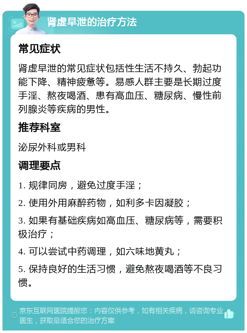 肾虚早泄的治疗方法 常见症状 肾虚早泄的常见症状包括性生活不持久、勃起功能下降、精神疲惫等。易感人群主要是长期过度手淫、熬夜喝酒、患有高血压、糖尿病、慢性前列腺炎等疾病的男性。 推荐科室 泌尿外科或男科 调理要点 1. 规律同房，避免过度手淫； 2. 使用外用麻醉药物，如利多卡因凝胶； 3. 如果有基础疾病如高血压、糖尿病等，需要积极治疗； 4. 可以尝试中药调理，如六味地黄丸； 5. 保持良好的生活习惯，避免熬夜喝酒等不良习惯。