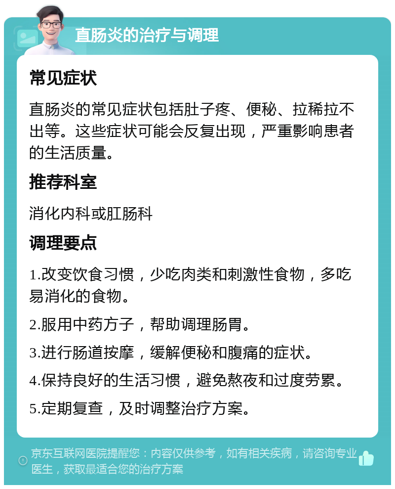 直肠炎的治疗与调理 常见症状 直肠炎的常见症状包括肚子疼、便秘、拉稀拉不出等。这些症状可能会反复出现，严重影响患者的生活质量。 推荐科室 消化内科或肛肠科 调理要点 1.改变饮食习惯，少吃肉类和刺激性食物，多吃易消化的食物。 2.服用中药方子，帮助调理肠胃。 3.进行肠道按摩，缓解便秘和腹痛的症状。 4.保持良好的生活习惯，避免熬夜和过度劳累。 5.定期复查，及时调整治疗方案。