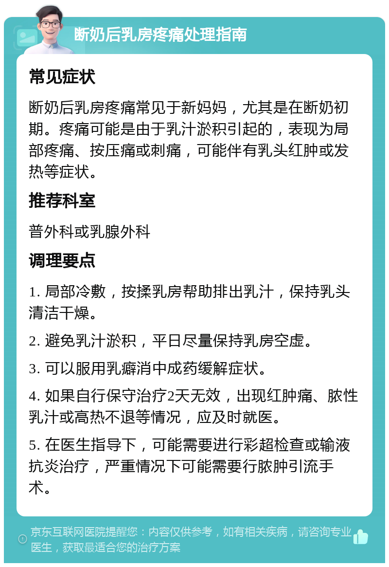 断奶后乳房疼痛处理指南 常见症状 断奶后乳房疼痛常见于新妈妈，尤其是在断奶初期。疼痛可能是由于乳汁淤积引起的，表现为局部疼痛、按压痛或刺痛，可能伴有乳头红肿或发热等症状。 推荐科室 普外科或乳腺外科 调理要点 1. 局部冷敷，按揉乳房帮助排出乳汁，保持乳头清洁干燥。 2. 避免乳汁淤积，平日尽量保持乳房空虚。 3. 可以服用乳癖消中成药缓解症状。 4. 如果自行保守治疗2天无效，出现红肿痛、脓性乳汁或高热不退等情况，应及时就医。 5. 在医生指导下，可能需要进行彩超检查或输液抗炎治疗，严重情况下可能需要行脓肿引流手术。