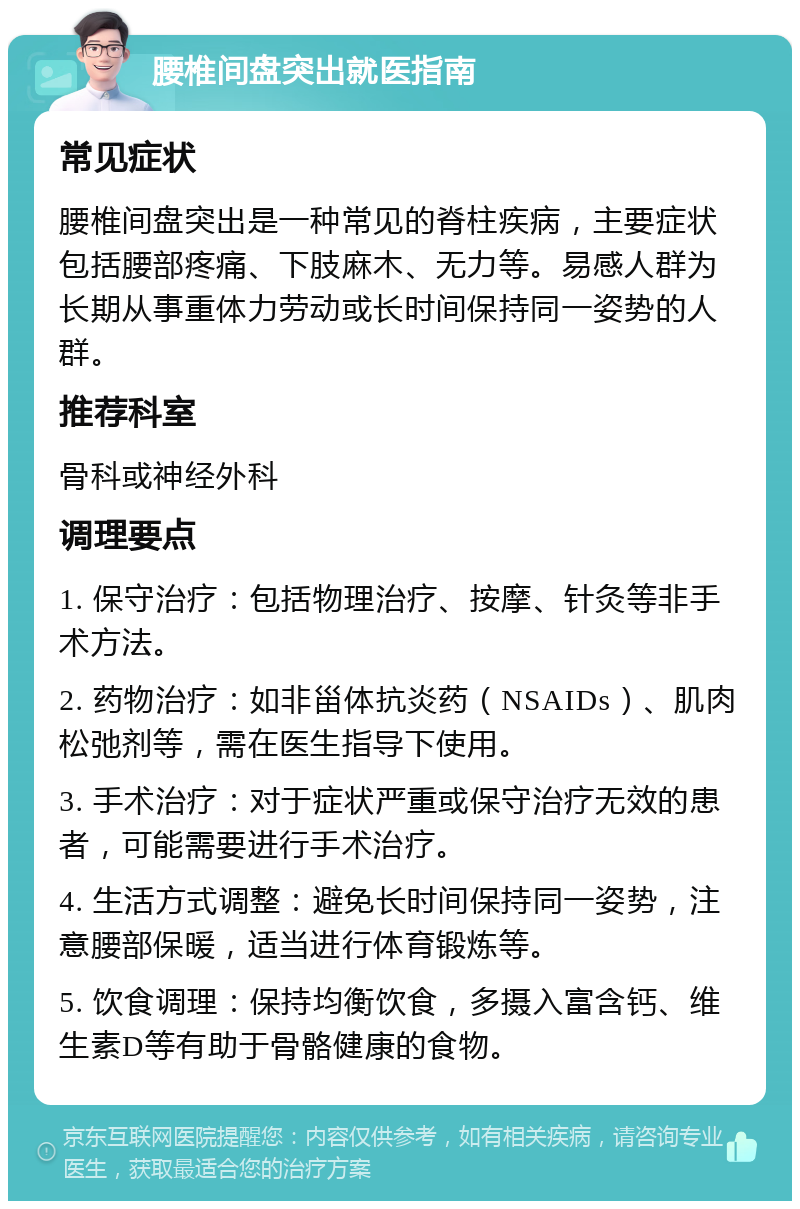 腰椎间盘突出就医指南 常见症状 腰椎间盘突出是一种常见的脊柱疾病，主要症状包括腰部疼痛、下肢麻木、无力等。易感人群为长期从事重体力劳动或长时间保持同一姿势的人群。 推荐科室 骨科或神经外科 调理要点 1. 保守治疗：包括物理治疗、按摩、针灸等非手术方法。 2. 药物治疗：如非甾体抗炎药（NSAIDs）、肌肉松弛剂等，需在医生指导下使用。 3. 手术治疗：对于症状严重或保守治疗无效的患者，可能需要进行手术治疗。 4. 生活方式调整：避免长时间保持同一姿势，注意腰部保暖，适当进行体育锻炼等。 5. 饮食调理：保持均衡饮食，多摄入富含钙、维生素D等有助于骨骼健康的食物。