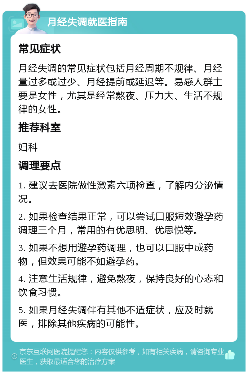 月经失调就医指南 常见症状 月经失调的常见症状包括月经周期不规律、月经量过多或过少、月经提前或延迟等。易感人群主要是女性，尤其是经常熬夜、压力大、生活不规律的女性。 推荐科室 妇科 调理要点 1. 建议去医院做性激素六项检查，了解内分泌情况。 2. 如果检查结果正常，可以尝试口服短效避孕药调理三个月，常用的有优思明、优思悦等。 3. 如果不想用避孕药调理，也可以口服中成药物，但效果可能不如避孕药。 4. 注意生活规律，避免熬夜，保持良好的心态和饮食习惯。 5. 如果月经失调伴有其他不适症状，应及时就医，排除其他疾病的可能性。