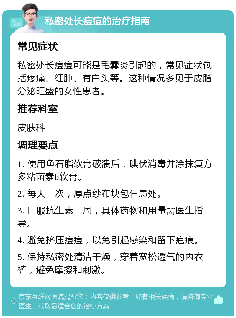 私密处长痘痘的治疗指南 常见症状 私密处长痘痘可能是毛囊炎引起的，常见症状包括疼痛、红肿、有白头等。这种情况多见于皮脂分泌旺盛的女性患者。 推荐科室 皮肤科 调理要点 1. 使用鱼石脂软膏破溃后，碘伏消毒并涂抹复方多粘菌素b软膏。 2. 每天一次，厚点纱布块包住患处。 3. 口服抗生素一周，具体药物和用量需医生指导。 4. 避免挤压痘痘，以免引起感染和留下疤痕。 5. 保持私密处清洁干燥，穿着宽松透气的内衣裤，避免摩擦和刺激。