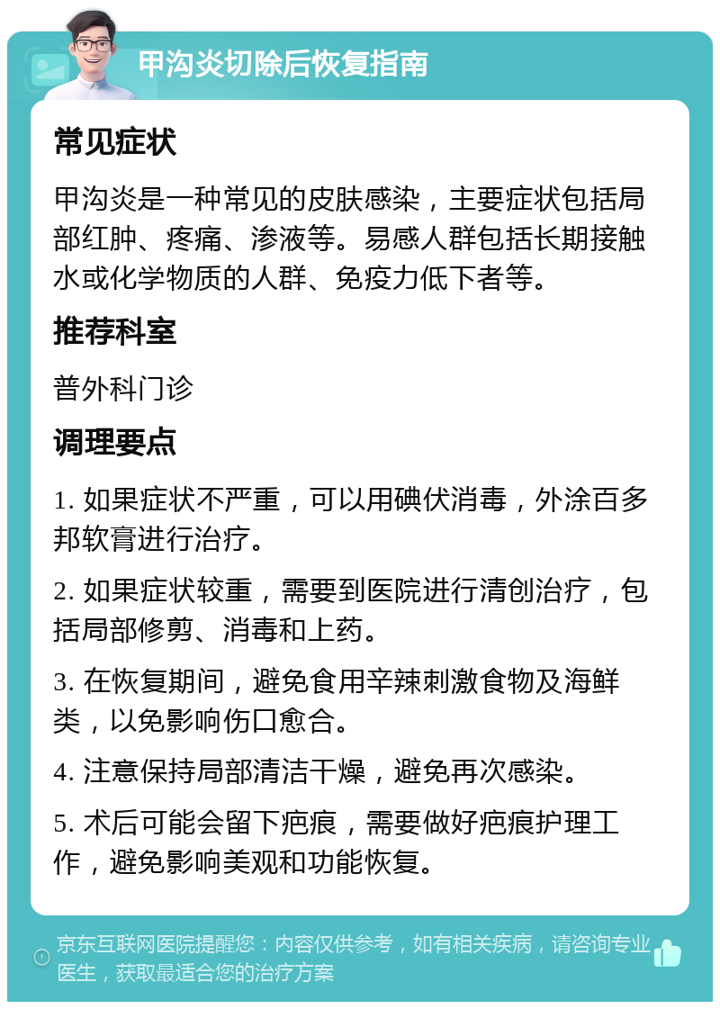 甲沟炎切除后恢复指南 常见症状 甲沟炎是一种常见的皮肤感染，主要症状包括局部红肿、疼痛、渗液等。易感人群包括长期接触水或化学物质的人群、免疫力低下者等。 推荐科室 普外科门诊 调理要点 1. 如果症状不严重，可以用碘伏消毒，外涂百多邦软膏进行治疗。 2. 如果症状较重，需要到医院进行清创治疗，包括局部修剪、消毒和上药。 3. 在恢复期间，避免食用辛辣刺激食物及海鲜类，以免影响伤口愈合。 4. 注意保持局部清洁干燥，避免再次感染。 5. 术后可能会留下疤痕，需要做好疤痕护理工作，避免影响美观和功能恢复。