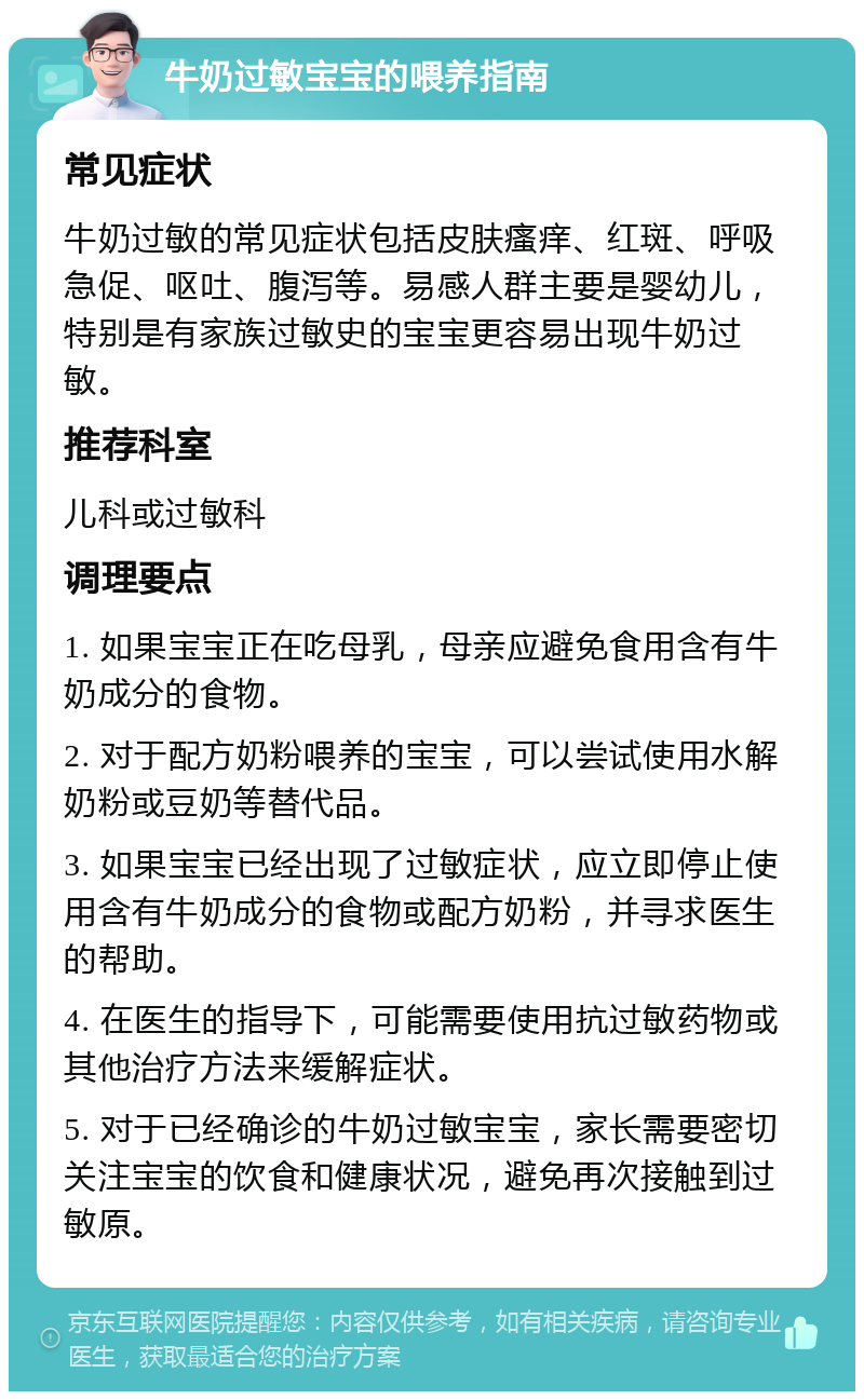 牛奶过敏宝宝的喂养指南 常见症状 牛奶过敏的常见症状包括皮肤瘙痒、红斑、呼吸急促、呕吐、腹泻等。易感人群主要是婴幼儿，特别是有家族过敏史的宝宝更容易出现牛奶过敏。 推荐科室 儿科或过敏科 调理要点 1. 如果宝宝正在吃母乳，母亲应避免食用含有牛奶成分的食物。 2. 对于配方奶粉喂养的宝宝，可以尝试使用水解奶粉或豆奶等替代品。 3. 如果宝宝已经出现了过敏症状，应立即停止使用含有牛奶成分的食物或配方奶粉，并寻求医生的帮助。 4. 在医生的指导下，可能需要使用抗过敏药物或其他治疗方法来缓解症状。 5. 对于已经确诊的牛奶过敏宝宝，家长需要密切关注宝宝的饮食和健康状况，避免再次接触到过敏原。