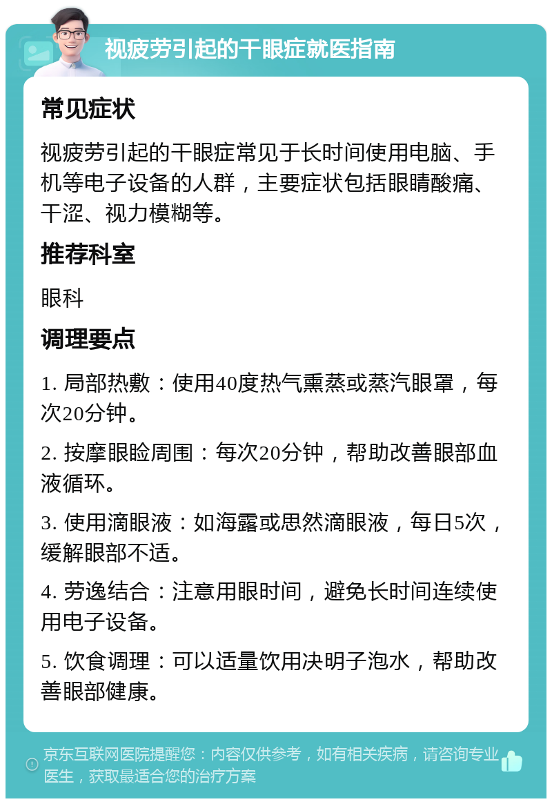 视疲劳引起的干眼症就医指南 常见症状 视疲劳引起的干眼症常见于长时间使用电脑、手机等电子设备的人群，主要症状包括眼睛酸痛、干涩、视力模糊等。 推荐科室 眼科 调理要点 1. 局部热敷：使用40度热气熏蒸或蒸汽眼罩，每次20分钟。 2. 按摩眼睑周围：每次20分钟，帮助改善眼部血液循环。 3. 使用滴眼液：如海露或思然滴眼液，每日5次，缓解眼部不适。 4. 劳逸结合：注意用眼时间，避免长时间连续使用电子设备。 5. 饮食调理：可以适量饮用决明子泡水，帮助改善眼部健康。