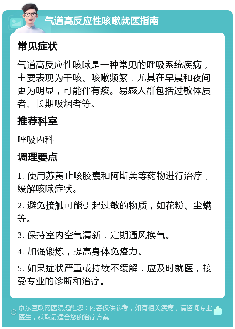 气道高反应性咳嗽就医指南 常见症状 气道高反应性咳嗽是一种常见的呼吸系统疾病，主要表现为干咳、咳嗽频繁，尤其在早晨和夜间更为明显，可能伴有痰。易感人群包括过敏体质者、长期吸烟者等。 推荐科室 呼吸内科 调理要点 1. 使用苏黄止咳胶囊和阿斯美等药物进行治疗，缓解咳嗽症状。 2. 避免接触可能引起过敏的物质，如花粉、尘螨等。 3. 保持室内空气清新，定期通风换气。 4. 加强锻炼，提高身体免疫力。 5. 如果症状严重或持续不缓解，应及时就医，接受专业的诊断和治疗。