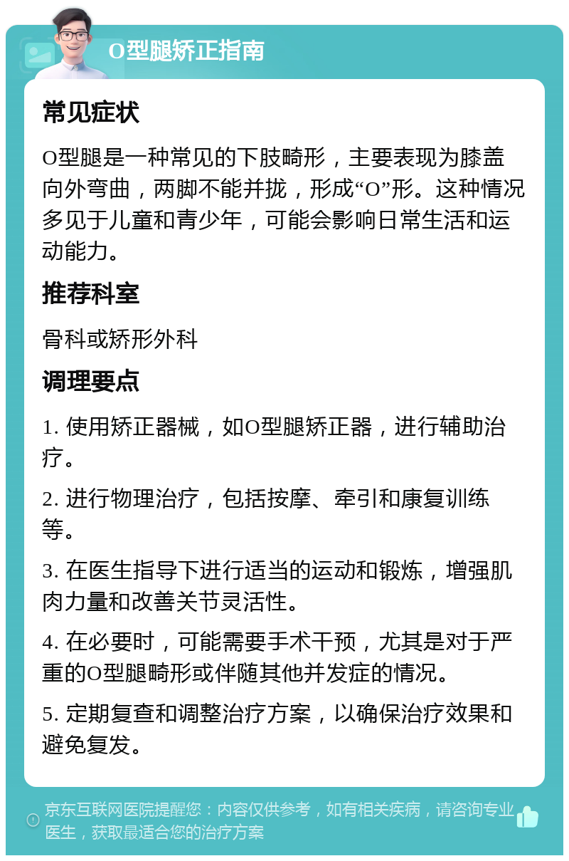 O型腿矫正指南 常见症状 O型腿是一种常见的下肢畸形，主要表现为膝盖向外弯曲，两脚不能并拢，形成“O”形。这种情况多见于儿童和青少年，可能会影响日常生活和运动能力。 推荐科室 骨科或矫形外科 调理要点 1. 使用矫正器械，如O型腿矫正器，进行辅助治疗。 2. 进行物理治疗，包括按摩、牵引和康复训练等。 3. 在医生指导下进行适当的运动和锻炼，增强肌肉力量和改善关节灵活性。 4. 在必要时，可能需要手术干预，尤其是对于严重的O型腿畸形或伴随其他并发症的情况。 5. 定期复查和调整治疗方案，以确保治疗效果和避免复发。