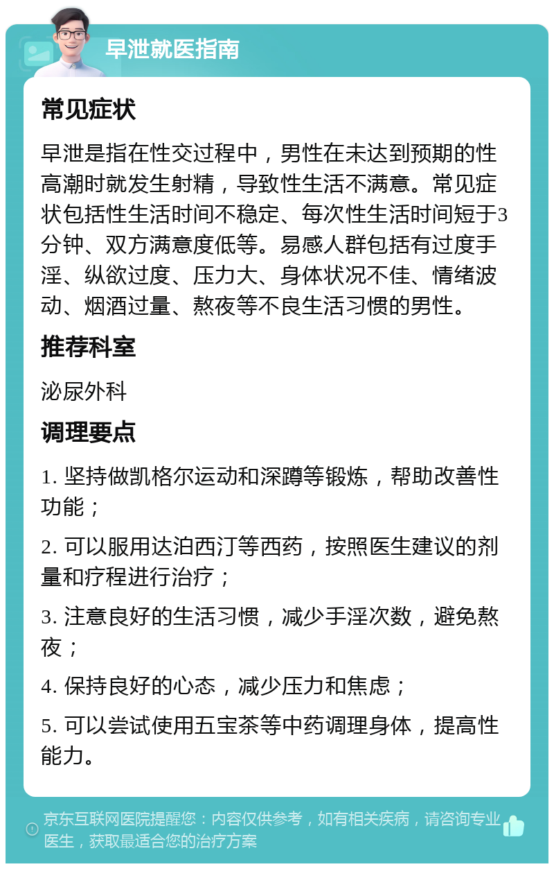 早泄就医指南 常见症状 早泄是指在性交过程中，男性在未达到预期的性高潮时就发生射精，导致性生活不满意。常见症状包括性生活时间不稳定、每次性生活时间短于3分钟、双方满意度低等。易感人群包括有过度手淫、纵欲过度、压力大、身体状况不佳、情绪波动、烟酒过量、熬夜等不良生活习惯的男性。 推荐科室 泌尿外科 调理要点 1. 坚持做凯格尔运动和深蹲等锻炼，帮助改善性功能； 2. 可以服用达泊西汀等西药，按照医生建议的剂量和疗程进行治疗； 3. 注意良好的生活习惯，减少手淫次数，避免熬夜； 4. 保持良好的心态，减少压力和焦虑； 5. 可以尝试使用五宝茶等中药调理身体，提高性能力。