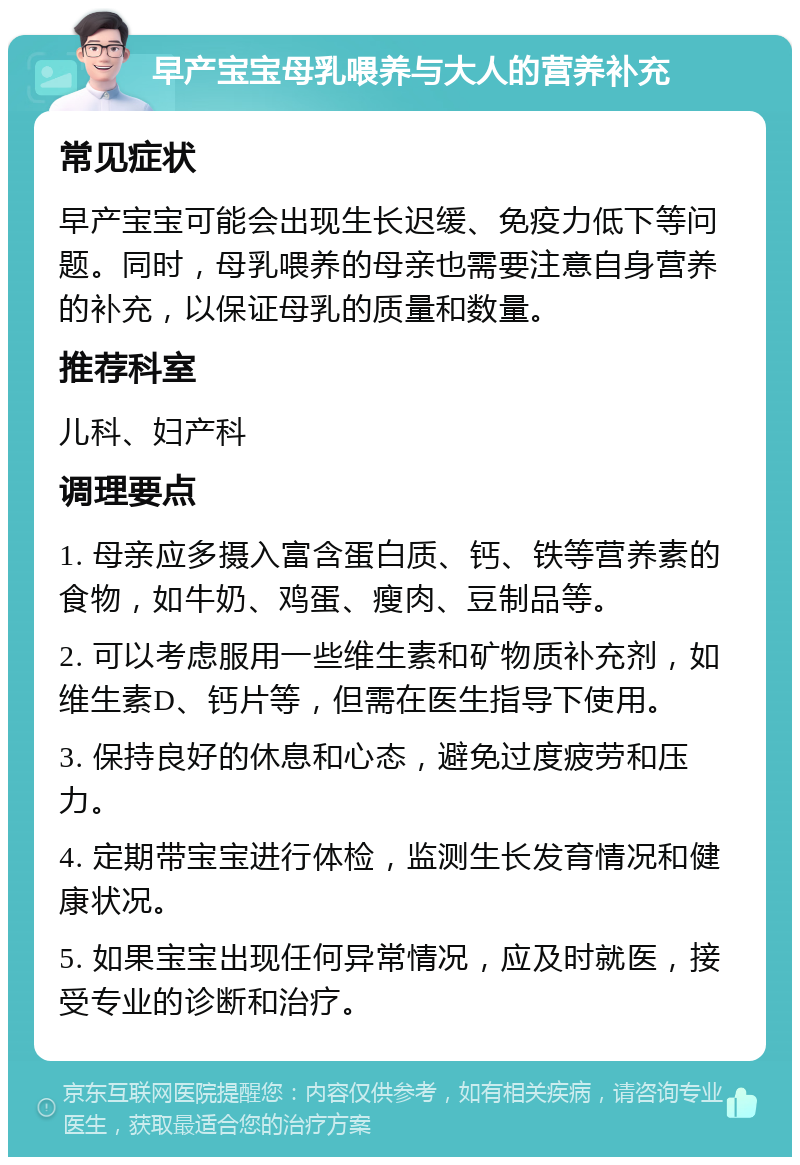 早产宝宝母乳喂养与大人的营养补充 常见症状 早产宝宝可能会出现生长迟缓、免疫力低下等问题。同时，母乳喂养的母亲也需要注意自身营养的补充，以保证母乳的质量和数量。 推荐科室 儿科、妇产科 调理要点 1. 母亲应多摄入富含蛋白质、钙、铁等营养素的食物，如牛奶、鸡蛋、瘦肉、豆制品等。 2. 可以考虑服用一些维生素和矿物质补充剂，如维生素D、钙片等，但需在医生指导下使用。 3. 保持良好的休息和心态，避免过度疲劳和压力。 4. 定期带宝宝进行体检，监测生长发育情况和健康状况。 5. 如果宝宝出现任何异常情况，应及时就医，接受专业的诊断和治疗。