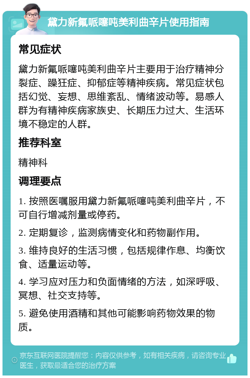 黛力新氟哌噻吨美利曲辛片使用指南 常见症状 黛力新氟哌噻吨美利曲辛片主要用于治疗精神分裂症、躁狂症、抑郁症等精神疾病。常见症状包括幻觉、妄想、思维紊乱、情绪波动等。易感人群为有精神疾病家族史、长期压力过大、生活环境不稳定的人群。 推荐科室 精神科 调理要点 1. 按照医嘱服用黛力新氟哌噻吨美利曲辛片，不可自行增减剂量或停药。 2. 定期复诊，监测病情变化和药物副作用。 3. 维持良好的生活习惯，包括规律作息、均衡饮食、适量运动等。 4. 学习应对压力和负面情绪的方法，如深呼吸、冥想、社交支持等。 5. 避免使用酒精和其他可能影响药物效果的物质。