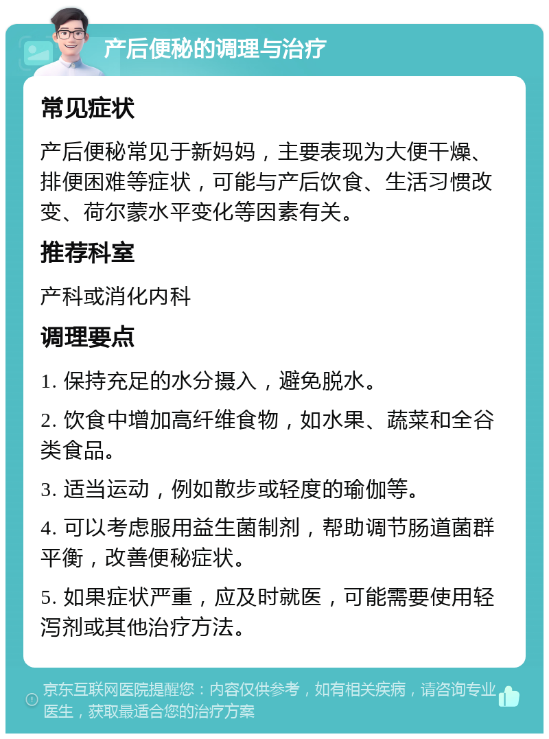 产后便秘的调理与治疗 常见症状 产后便秘常见于新妈妈，主要表现为大便干燥、排便困难等症状，可能与产后饮食、生活习惯改变、荷尔蒙水平变化等因素有关。 推荐科室 产科或消化内科 调理要点 1. 保持充足的水分摄入，避免脱水。 2. 饮食中增加高纤维食物，如水果、蔬菜和全谷类食品。 3. 适当运动，例如散步或轻度的瑜伽等。 4. 可以考虑服用益生菌制剂，帮助调节肠道菌群平衡，改善便秘症状。 5. 如果症状严重，应及时就医，可能需要使用轻泻剂或其他治疗方法。