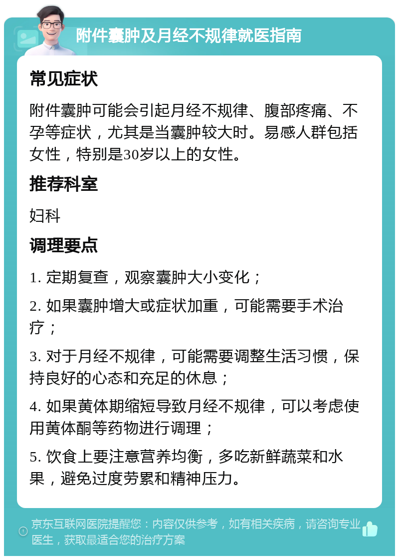 附件囊肿及月经不规律就医指南 常见症状 附件囊肿可能会引起月经不规律、腹部疼痛、不孕等症状，尤其是当囊肿较大时。易感人群包括女性，特别是30岁以上的女性。 推荐科室 妇科 调理要点 1. 定期复查，观察囊肿大小变化； 2. 如果囊肿增大或症状加重，可能需要手术治疗； 3. 对于月经不规律，可能需要调整生活习惯，保持良好的心态和充足的休息； 4. 如果黄体期缩短导致月经不规律，可以考虑使用黄体酮等药物进行调理； 5. 饮食上要注意营养均衡，多吃新鲜蔬菜和水果，避免过度劳累和精神压力。