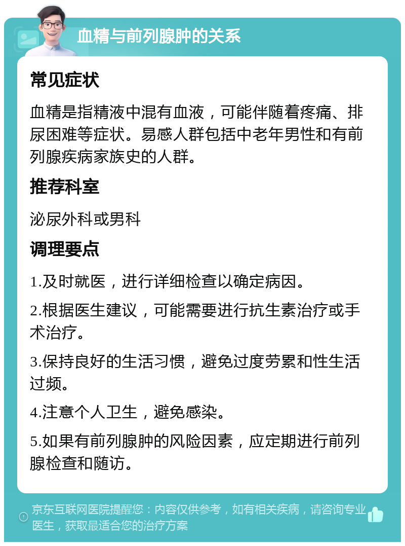 血精与前列腺肿的关系 常见症状 血精是指精液中混有血液，可能伴随着疼痛、排尿困难等症状。易感人群包括中老年男性和有前列腺疾病家族史的人群。 推荐科室 泌尿外科或男科 调理要点 1.及时就医，进行详细检查以确定病因。 2.根据医生建议，可能需要进行抗生素治疗或手术治疗。 3.保持良好的生活习惯，避免过度劳累和性生活过频。 4.注意个人卫生，避免感染。 5.如果有前列腺肿的风险因素，应定期进行前列腺检查和随访。