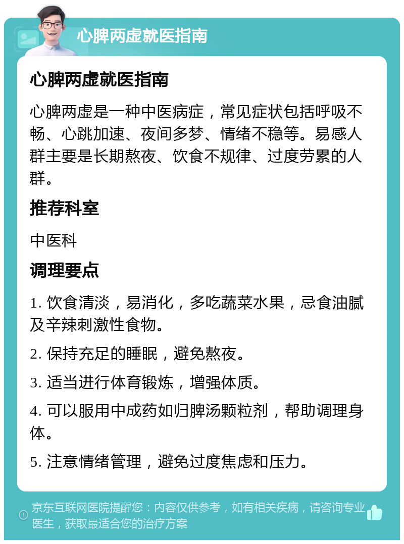 心脾两虚就医指南 心脾两虚就医指南 心脾两虚是一种中医病症，常见症状包括呼吸不畅、心跳加速、夜间多梦、情绪不稳等。易感人群主要是长期熬夜、饮食不规律、过度劳累的人群。 推荐科室 中医科 调理要点 1. 饮食清淡，易消化，多吃蔬菜水果，忌食油腻及辛辣刺激性食物。 2. 保持充足的睡眠，避免熬夜。 3. 适当进行体育锻炼，增强体质。 4. 可以服用中成药如归脾汤颗粒剂，帮助调理身体。 5. 注意情绪管理，避免过度焦虑和压力。