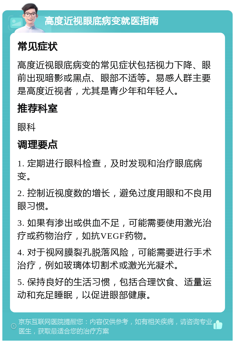 高度近视眼底病变就医指南 常见症状 高度近视眼底病变的常见症状包括视力下降、眼前出现暗影或黑点、眼部不适等。易感人群主要是高度近视者，尤其是青少年和年轻人。 推荐科室 眼科 调理要点 1. 定期进行眼科检查，及时发现和治疗眼底病变。 2. 控制近视度数的增长，避免过度用眼和不良用眼习惯。 3. 如果有渗出或供血不足，可能需要使用激光治疗或药物治疗，如抗VEGF药物。 4. 对于视网膜裂孔脱落风险，可能需要进行手术治疗，例如玻璃体切割术或激光光凝术。 5. 保持良好的生活习惯，包括合理饮食、适量运动和充足睡眠，以促进眼部健康。