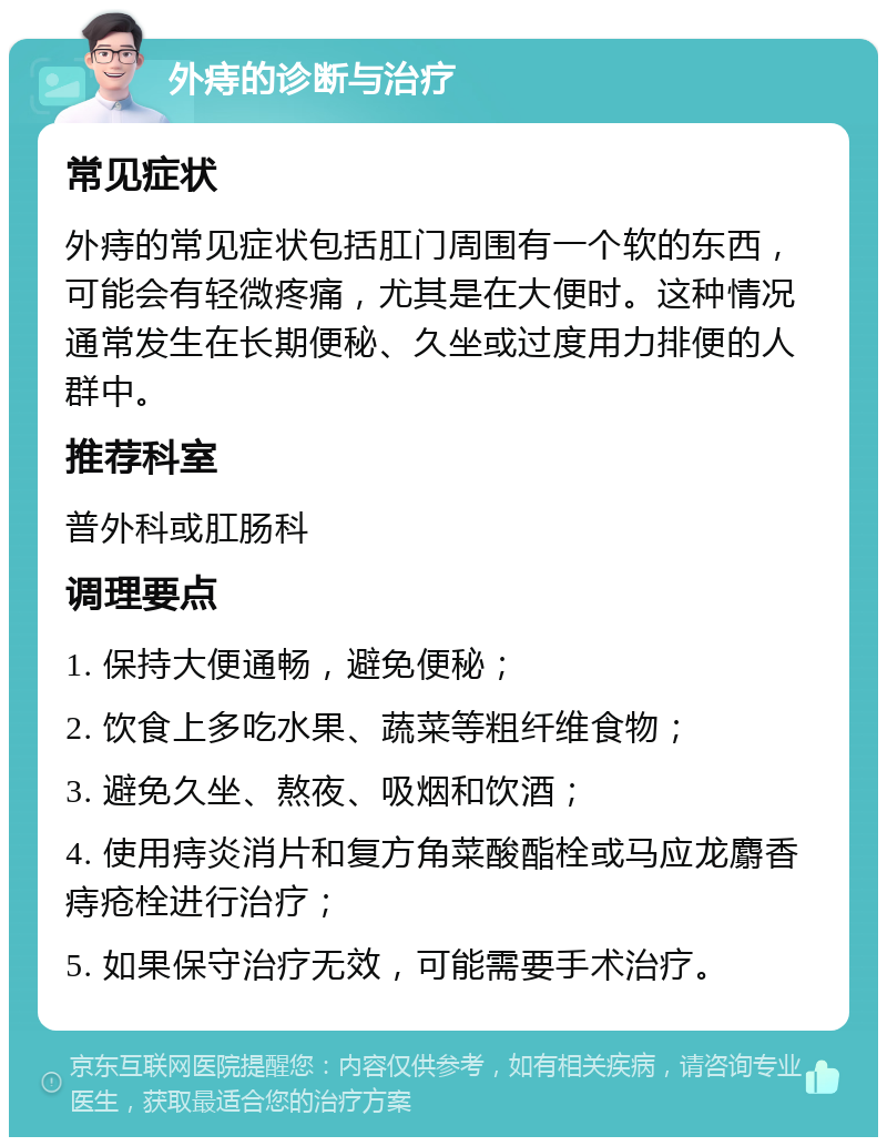 外痔的诊断与治疗 常见症状 外痔的常见症状包括肛门周围有一个软的东西，可能会有轻微疼痛，尤其是在大便时。这种情况通常发生在长期便秘、久坐或过度用力排便的人群中。 推荐科室 普外科或肛肠科 调理要点 1. 保持大便通畅，避免便秘； 2. 饮食上多吃水果、蔬菜等粗纤维食物； 3. 避免久坐、熬夜、吸烟和饮酒； 4. 使用痔炎消片和复方角菜酸酯栓或马应龙麝香痔疮栓进行治疗； 5. 如果保守治疗无效，可能需要手术治疗。