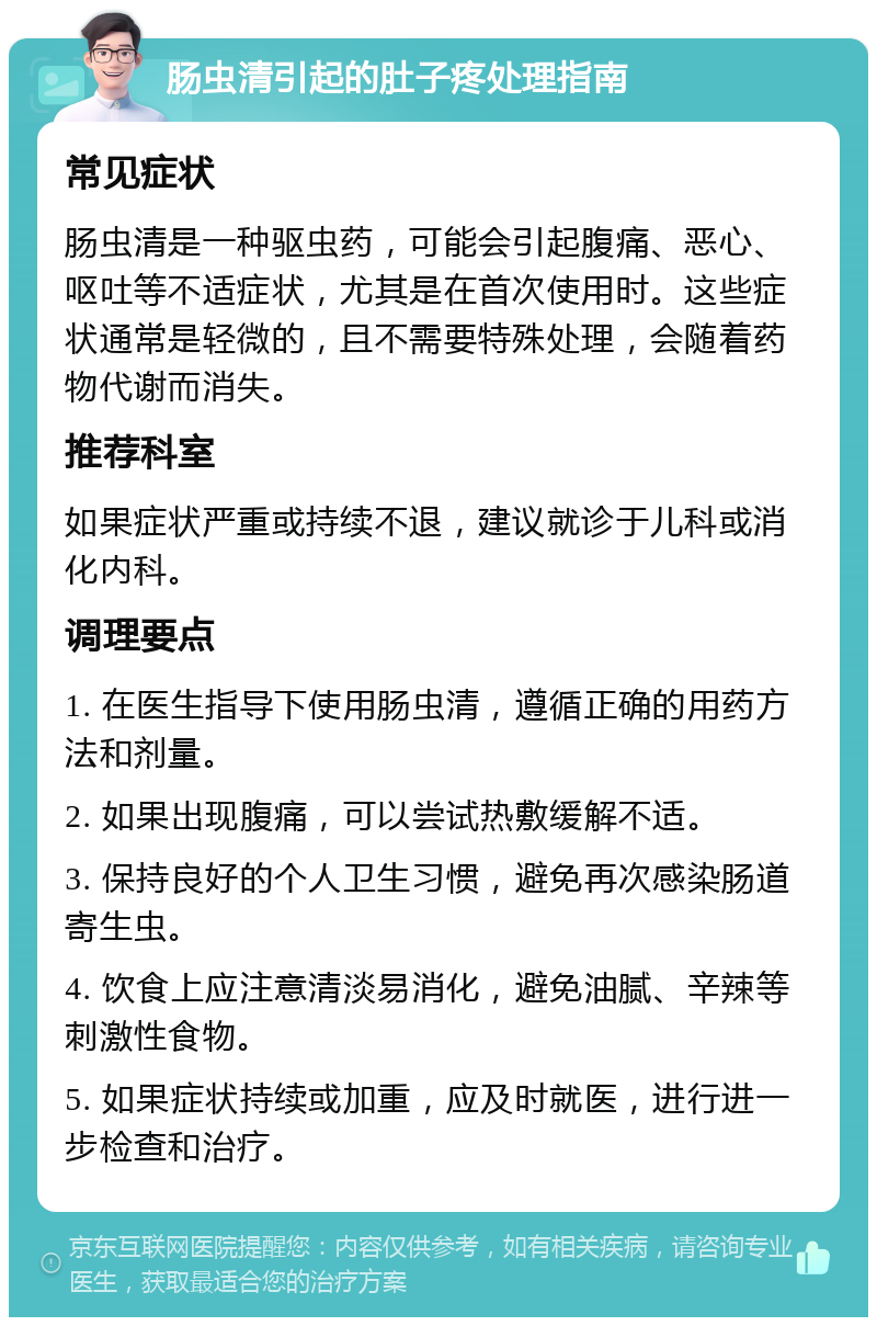 肠虫清引起的肚子疼处理指南 常见症状 肠虫清是一种驱虫药，可能会引起腹痛、恶心、呕吐等不适症状，尤其是在首次使用时。这些症状通常是轻微的，且不需要特殊处理，会随着药物代谢而消失。 推荐科室 如果症状严重或持续不退，建议就诊于儿科或消化内科。 调理要点 1. 在医生指导下使用肠虫清，遵循正确的用药方法和剂量。 2. 如果出现腹痛，可以尝试热敷缓解不适。 3. 保持良好的个人卫生习惯，避免再次感染肠道寄生虫。 4. 饮食上应注意清淡易消化，避免油腻、辛辣等刺激性食物。 5. 如果症状持续或加重，应及时就医，进行进一步检查和治疗。