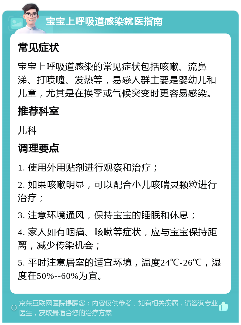 宝宝上呼吸道感染就医指南 常见症状 宝宝上呼吸道感染的常见症状包括咳嗽、流鼻涕、打喷嚏、发热等，易感人群主要是婴幼儿和儿童，尤其是在换季或气候突变时更容易感染。 推荐科室 儿科 调理要点 1. 使用外用贴剂进行观察和治疗； 2. 如果咳嗽明显，可以配合小儿咳喘灵颗粒进行治疗； 3. 注意环境通风，保持宝宝的睡眠和休息； 4. 家人如有咽痛、咳嗽等症状，应与宝宝保持距离，减少传染机会； 5. 平时注意居室的适宜环境，温度24℃-26℃，湿度在50%--60%为宜。