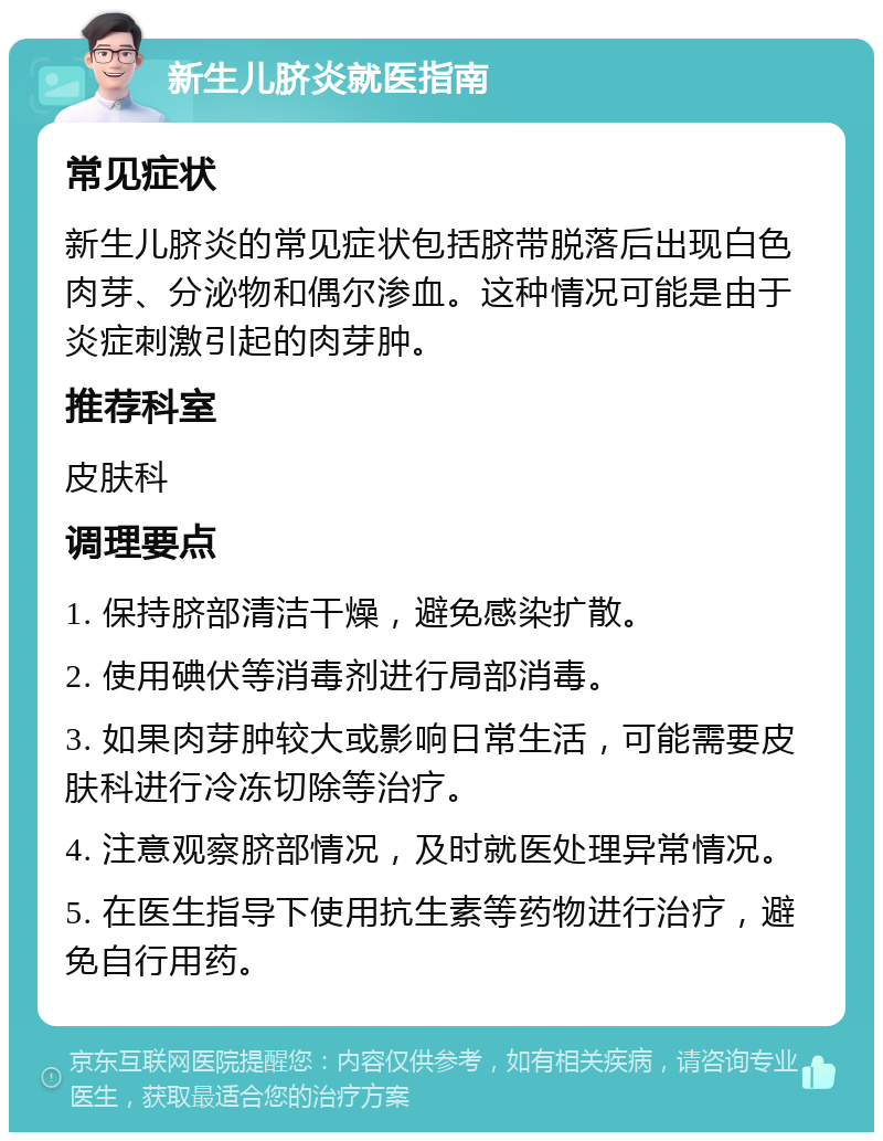 新生儿脐炎就医指南 常见症状 新生儿脐炎的常见症状包括脐带脱落后出现白色肉芽、分泌物和偶尔渗血。这种情况可能是由于炎症刺激引起的肉芽肿。 推荐科室 皮肤科 调理要点 1. 保持脐部清洁干燥，避免感染扩散。 2. 使用碘伏等消毒剂进行局部消毒。 3. 如果肉芽肿较大或影响日常生活，可能需要皮肤科进行冷冻切除等治疗。 4. 注意观察脐部情况，及时就医处理异常情况。 5. 在医生指导下使用抗生素等药物进行治疗，避免自行用药。