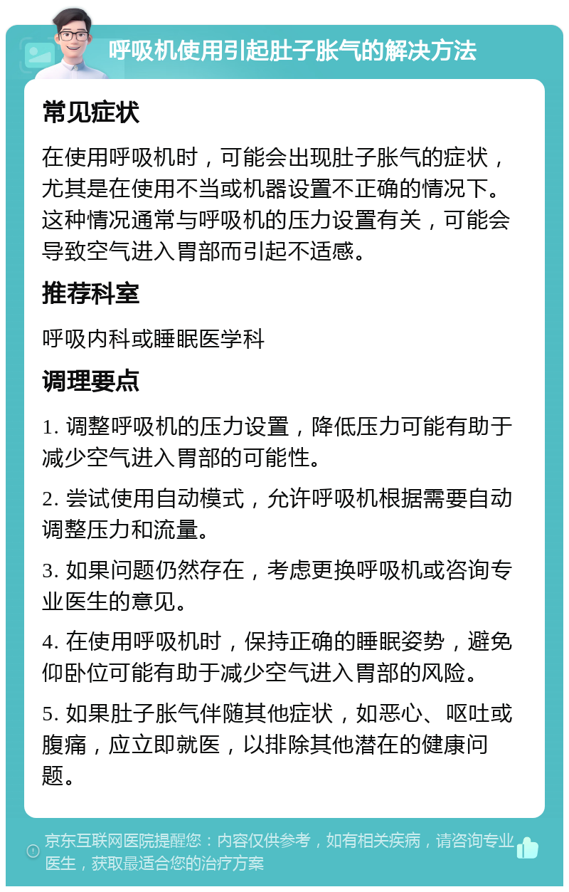 呼吸机使用引起肚子胀气的解决方法 常见症状 在使用呼吸机时，可能会出现肚子胀气的症状，尤其是在使用不当或机器设置不正确的情况下。这种情况通常与呼吸机的压力设置有关，可能会导致空气进入胃部而引起不适感。 推荐科室 呼吸内科或睡眠医学科 调理要点 1. 调整呼吸机的压力设置，降低压力可能有助于减少空气进入胃部的可能性。 2. 尝试使用自动模式，允许呼吸机根据需要自动调整压力和流量。 3. 如果问题仍然存在，考虑更换呼吸机或咨询专业医生的意见。 4. 在使用呼吸机时，保持正确的睡眠姿势，避免仰卧位可能有助于减少空气进入胃部的风险。 5. 如果肚子胀气伴随其他症状，如恶心、呕吐或腹痛，应立即就医，以排除其他潜在的健康问题。