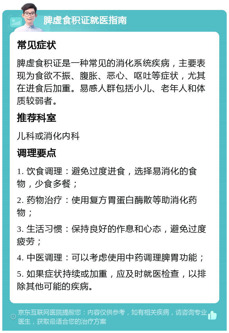 脾虚食积证就医指南 常见症状 脾虚食积证是一种常见的消化系统疾病，主要表现为食欲不振、腹胀、恶心、呕吐等症状，尤其在进食后加重。易感人群包括小儿、老年人和体质较弱者。 推荐科室 儿科或消化内科 调理要点 1. 饮食调理：避免过度进食，选择易消化的食物，少食多餐； 2. 药物治疗：使用复方胃蛋白酶散等助消化药物； 3. 生活习惯：保持良好的作息和心态，避免过度疲劳； 4. 中医调理：可以考虑使用中药调理脾胃功能； 5. 如果症状持续或加重，应及时就医检查，以排除其他可能的疾病。