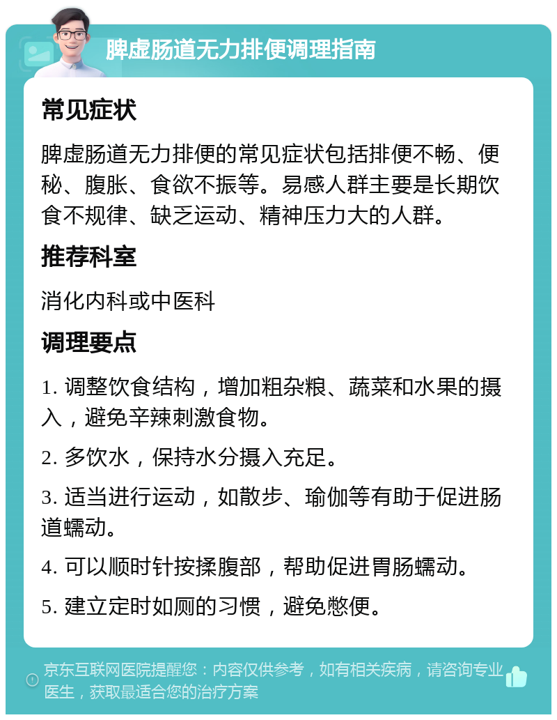 脾虚肠道无力排便调理指南 常见症状 脾虚肠道无力排便的常见症状包括排便不畅、便秘、腹胀、食欲不振等。易感人群主要是长期饮食不规律、缺乏运动、精神压力大的人群。 推荐科室 消化内科或中医科 调理要点 1. 调整饮食结构，增加粗杂粮、蔬菜和水果的摄入，避免辛辣刺激食物。 2. 多饮水，保持水分摄入充足。 3. 适当进行运动，如散步、瑜伽等有助于促进肠道蠕动。 4. 可以顺时针按揉腹部，帮助促进胃肠蠕动。 5. 建立定时如厕的习惯，避免憋便。