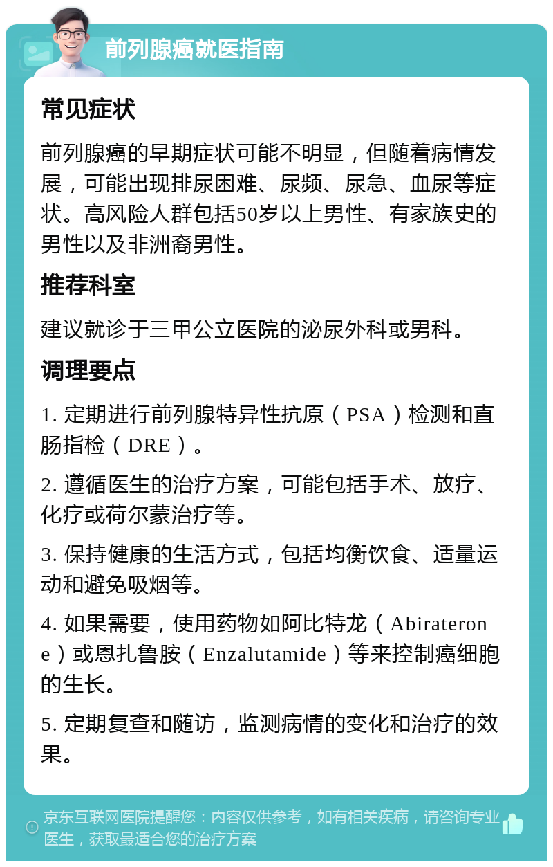 前列腺癌就医指南 常见症状 前列腺癌的早期症状可能不明显，但随着病情发展，可能出现排尿困难、尿频、尿急、血尿等症状。高风险人群包括50岁以上男性、有家族史的男性以及非洲裔男性。 推荐科室 建议就诊于三甲公立医院的泌尿外科或男科。 调理要点 1. 定期进行前列腺特异性抗原（PSA）检测和直肠指检（DRE）。 2. 遵循医生的治疗方案，可能包括手术、放疗、化疗或荷尔蒙治疗等。 3. 保持健康的生活方式，包括均衡饮食、适量运动和避免吸烟等。 4. 如果需要，使用药物如阿比特龙（Abiraterone）或恩扎鲁胺（Enzalutamide）等来控制癌细胞的生长。 5. 定期复查和随访，监测病情的变化和治疗的效果。